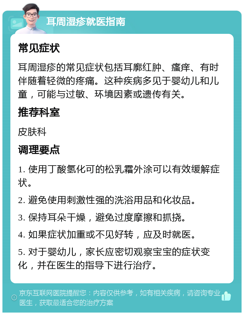 耳周湿疹就医指南 常见症状 耳周湿疹的常见症状包括耳廓红肿、瘙痒、有时伴随着轻微的疼痛。这种疾病多见于婴幼儿和儿童，可能与过敏、环境因素或遗传有关。 推荐科室 皮肤科 调理要点 1. 使用丁酸氢化可的松乳霜外涂可以有效缓解症状。 2. 避免使用刺激性强的洗浴用品和化妆品。 3. 保持耳朵干燥，避免过度摩擦和抓挠。 4. 如果症状加重或不见好转，应及时就医。 5. 对于婴幼儿，家长应密切观察宝宝的症状变化，并在医生的指导下进行治疗。