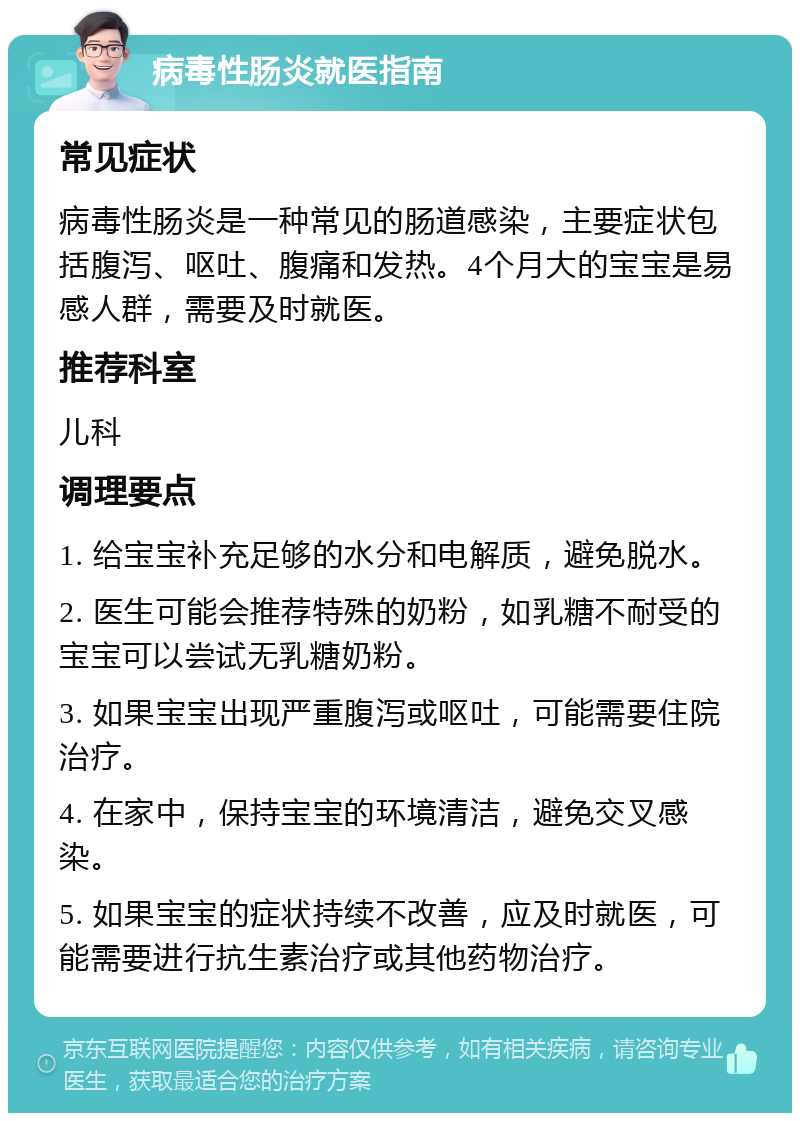 病毒性肠炎就医指南 常见症状 病毒性肠炎是一种常见的肠道感染，主要症状包括腹泻、呕吐、腹痛和发热。4个月大的宝宝是易感人群，需要及时就医。 推荐科室 儿科 调理要点 1. 给宝宝补充足够的水分和电解质，避免脱水。 2. 医生可能会推荐特殊的奶粉，如乳糖不耐受的宝宝可以尝试无乳糖奶粉。 3. 如果宝宝出现严重腹泻或呕吐，可能需要住院治疗。 4. 在家中，保持宝宝的环境清洁，避免交叉感染。 5. 如果宝宝的症状持续不改善，应及时就医，可能需要进行抗生素治疗或其他药物治疗。