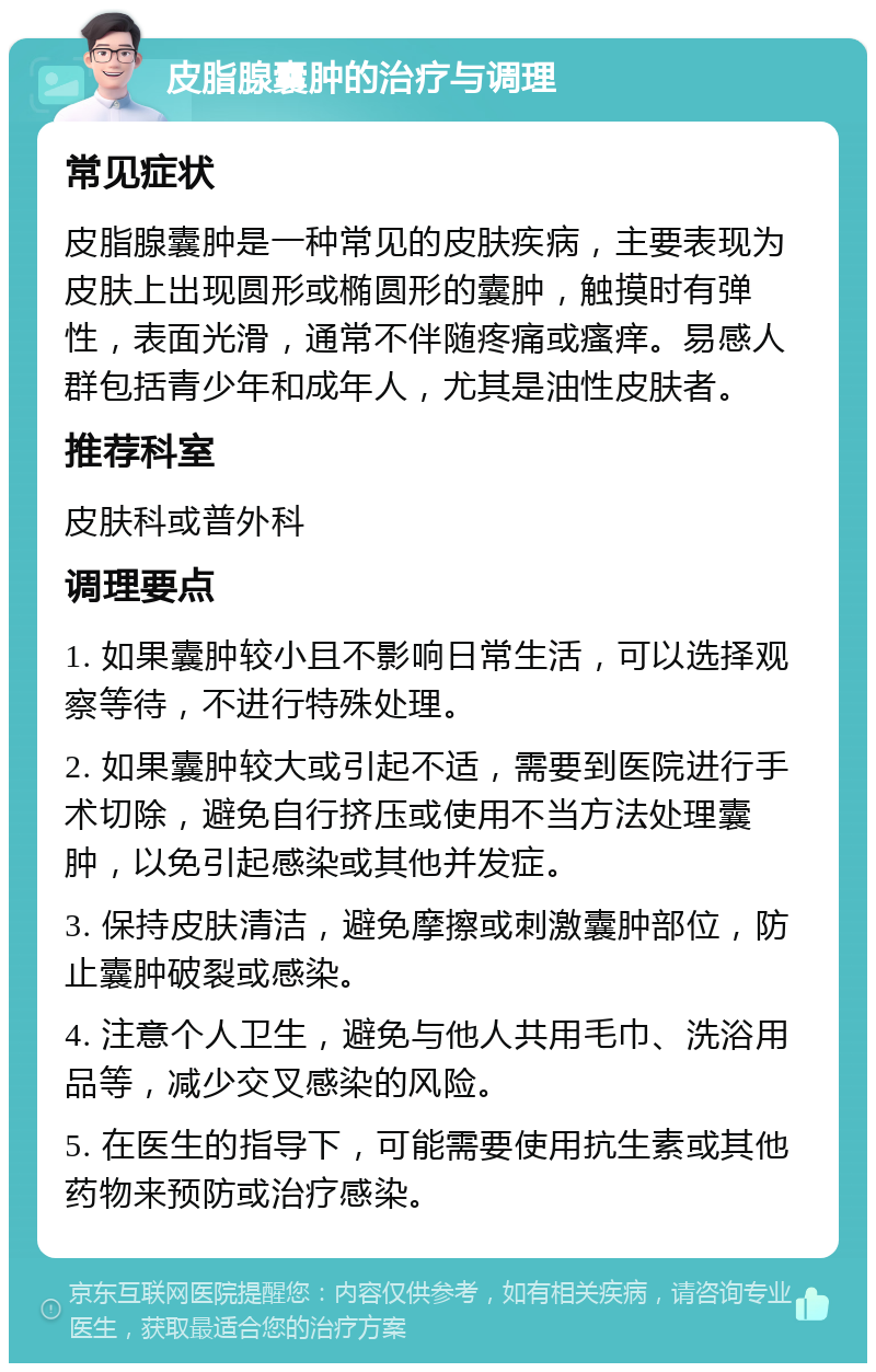 皮脂腺囊肿的治疗与调理 常见症状 皮脂腺囊肿是一种常见的皮肤疾病，主要表现为皮肤上出现圆形或椭圆形的囊肿，触摸时有弹性，表面光滑，通常不伴随疼痛或瘙痒。易感人群包括青少年和成年人，尤其是油性皮肤者。 推荐科室 皮肤科或普外科 调理要点 1. 如果囊肿较小且不影响日常生活，可以选择观察等待，不进行特殊处理。 2. 如果囊肿较大或引起不适，需要到医院进行手术切除，避免自行挤压或使用不当方法处理囊肿，以免引起感染或其他并发症。 3. 保持皮肤清洁，避免摩擦或刺激囊肿部位，防止囊肿破裂或感染。 4. 注意个人卫生，避免与他人共用毛巾、洗浴用品等，减少交叉感染的风险。 5. 在医生的指导下，可能需要使用抗生素或其他药物来预防或治疗感染。