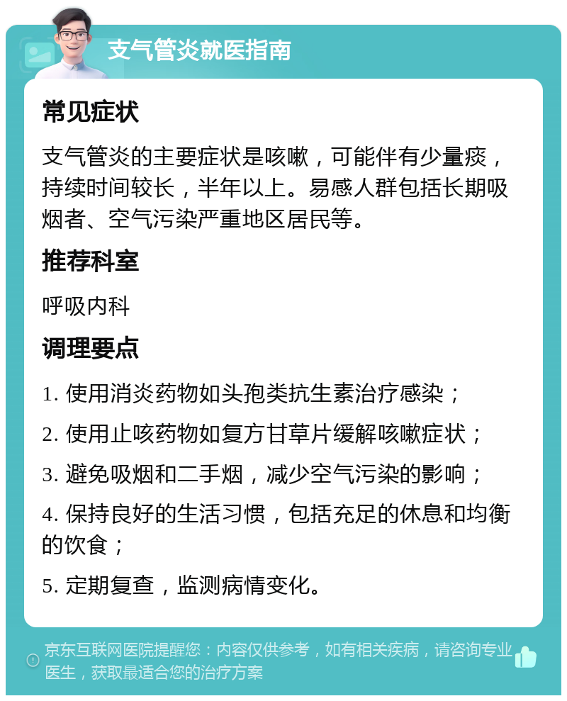 支气管炎就医指南 常见症状 支气管炎的主要症状是咳嗽，可能伴有少量痰，持续时间较长，半年以上。易感人群包括长期吸烟者、空气污染严重地区居民等。 推荐科室 呼吸内科 调理要点 1. 使用消炎药物如头孢类抗生素治疗感染； 2. 使用止咳药物如复方甘草片缓解咳嗽症状； 3. 避免吸烟和二手烟，减少空气污染的影响； 4. 保持良好的生活习惯，包括充足的休息和均衡的饮食； 5. 定期复查，监测病情变化。