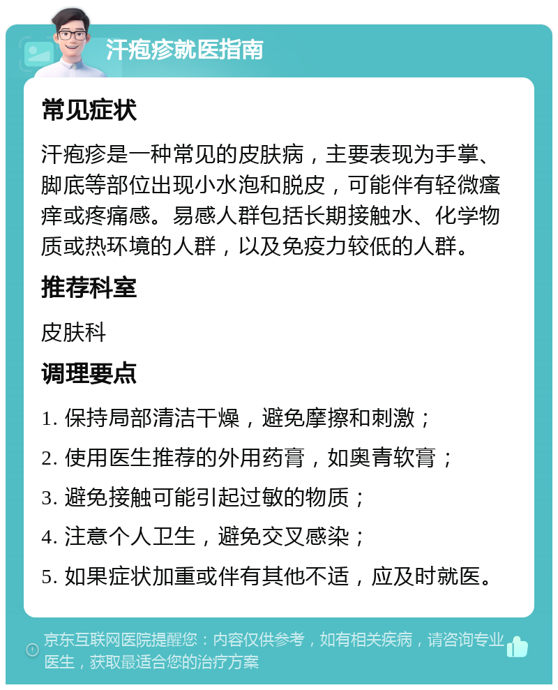 汗疱疹就医指南 常见症状 汗疱疹是一种常见的皮肤病，主要表现为手掌、脚底等部位出现小水泡和脱皮，可能伴有轻微瘙痒或疼痛感。易感人群包括长期接触水、化学物质或热环境的人群，以及免疫力较低的人群。 推荐科室 皮肤科 调理要点 1. 保持局部清洁干燥，避免摩擦和刺激； 2. 使用医生推荐的外用药膏，如奥青软膏； 3. 避免接触可能引起过敏的物质； 4. 注意个人卫生，避免交叉感染； 5. 如果症状加重或伴有其他不适，应及时就医。