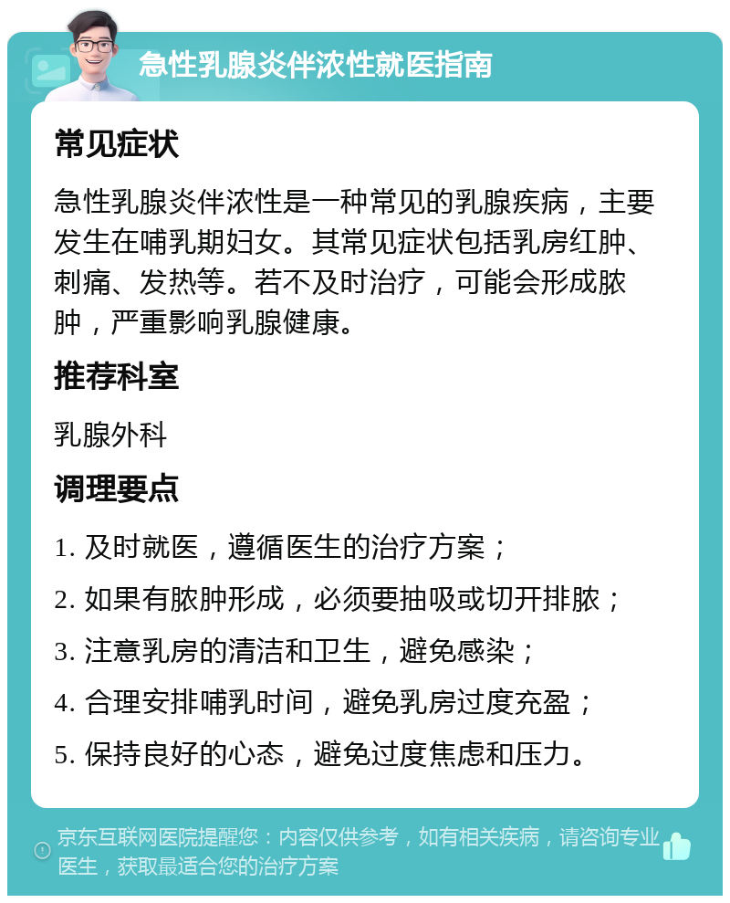 急性乳腺炎伴浓性就医指南 常见症状 急性乳腺炎伴浓性是一种常见的乳腺疾病，主要发生在哺乳期妇女。其常见症状包括乳房红肿、刺痛、发热等。若不及时治疗，可能会形成脓肿，严重影响乳腺健康。 推荐科室 乳腺外科 调理要点 1. 及时就医，遵循医生的治疗方案； 2. 如果有脓肿形成，必须要抽吸或切开排脓； 3. 注意乳房的清洁和卫生，避免感染； 4. 合理安排哺乳时间，避免乳房过度充盈； 5. 保持良好的心态，避免过度焦虑和压力。