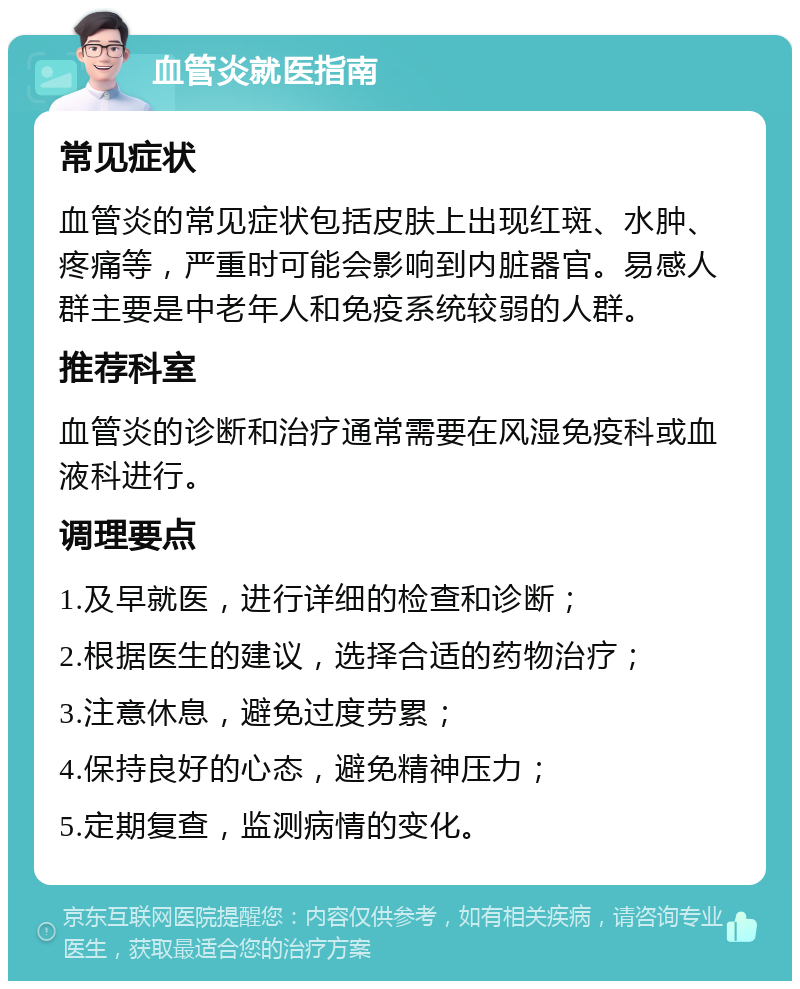 血管炎就医指南 常见症状 血管炎的常见症状包括皮肤上出现红斑、水肿、疼痛等，严重时可能会影响到内脏器官。易感人群主要是中老年人和免疫系统较弱的人群。 推荐科室 血管炎的诊断和治疗通常需要在风湿免疫科或血液科进行。 调理要点 1.及早就医，进行详细的检查和诊断； 2.根据医生的建议，选择合适的药物治疗； 3.注意休息，避免过度劳累； 4.保持良好的心态，避免精神压力； 5.定期复查，监测病情的变化。