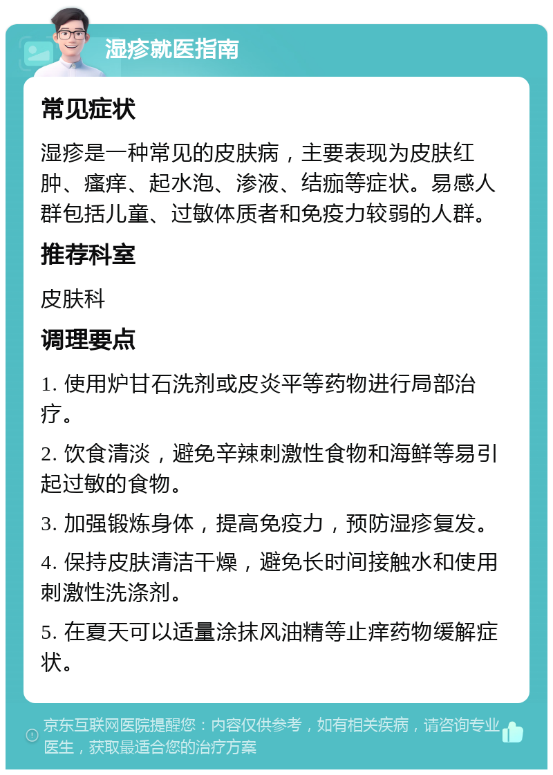 湿疹就医指南 常见症状 湿疹是一种常见的皮肤病，主要表现为皮肤红肿、瘙痒、起水泡、渗液、结痂等症状。易感人群包括儿童、过敏体质者和免疫力较弱的人群。 推荐科室 皮肤科 调理要点 1. 使用炉甘石洗剂或皮炎平等药物进行局部治疗。 2. 饮食清淡，避免辛辣刺激性食物和海鲜等易引起过敏的食物。 3. 加强锻炼身体，提高免疫力，预防湿疹复发。 4. 保持皮肤清洁干燥，避免长时间接触水和使用刺激性洗涤剂。 5. 在夏天可以适量涂抹风油精等止痒药物缓解症状。