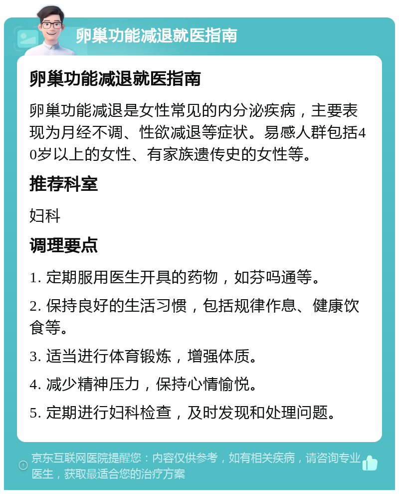 卵巢功能减退就医指南 卵巢功能减退就医指南 卵巢功能减退是女性常见的内分泌疾病，主要表现为月经不调、性欲减退等症状。易感人群包括40岁以上的女性、有家族遗传史的女性等。 推荐科室 妇科 调理要点 1. 定期服用医生开具的药物，如芬吗通等。 2. 保持良好的生活习惯，包括规律作息、健康饮食等。 3. 适当进行体育锻炼，增强体质。 4. 减少精神压力，保持心情愉悦。 5. 定期进行妇科检查，及时发现和处理问题。