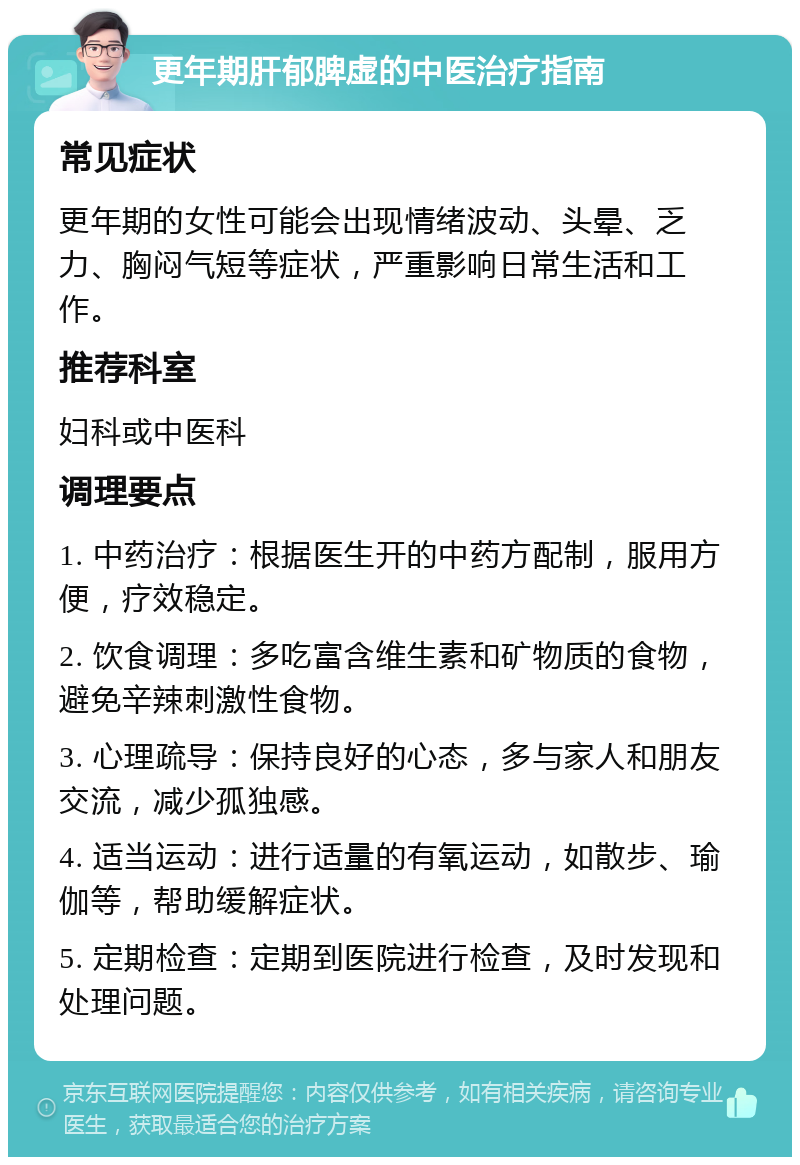 更年期肝郁脾虚的中医治疗指南 常见症状 更年期的女性可能会出现情绪波动、头晕、乏力、胸闷气短等症状，严重影响日常生活和工作。 推荐科室 妇科或中医科 调理要点 1. 中药治疗：根据医生开的中药方配制，服用方便，疗效稳定。 2. 饮食调理：多吃富含维生素和矿物质的食物，避免辛辣刺激性食物。 3. 心理疏导：保持良好的心态，多与家人和朋友交流，减少孤独感。 4. 适当运动：进行适量的有氧运动，如散步、瑜伽等，帮助缓解症状。 5. 定期检查：定期到医院进行检查，及时发现和处理问题。