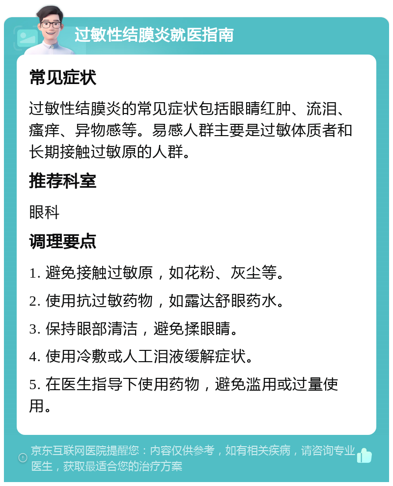 过敏性结膜炎就医指南 常见症状 过敏性结膜炎的常见症状包括眼睛红肿、流泪、瘙痒、异物感等。易感人群主要是过敏体质者和长期接触过敏原的人群。 推荐科室 眼科 调理要点 1. 避免接触过敏原，如花粉、灰尘等。 2. 使用抗过敏药物，如露达舒眼药水。 3. 保持眼部清洁，避免揉眼睛。 4. 使用冷敷或人工泪液缓解症状。 5. 在医生指导下使用药物，避免滥用或过量使用。