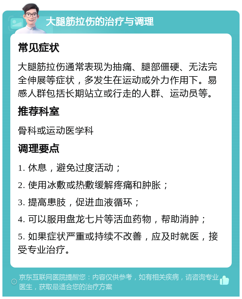 大腿筋拉伤的治疗与调理 常见症状 大腿筋拉伤通常表现为抽痛、腿部僵硬、无法完全伸展等症状，多发生在运动或外力作用下。易感人群包括长期站立或行走的人群、运动员等。 推荐科室 骨科或运动医学科 调理要点 1. 休息，避免过度活动； 2. 使用冰敷或热敷缓解疼痛和肿胀； 3. 提高患肢，促进血液循环； 4. 可以服用盘龙七片等活血药物，帮助消肿； 5. 如果症状严重或持续不改善，应及时就医，接受专业治疗。