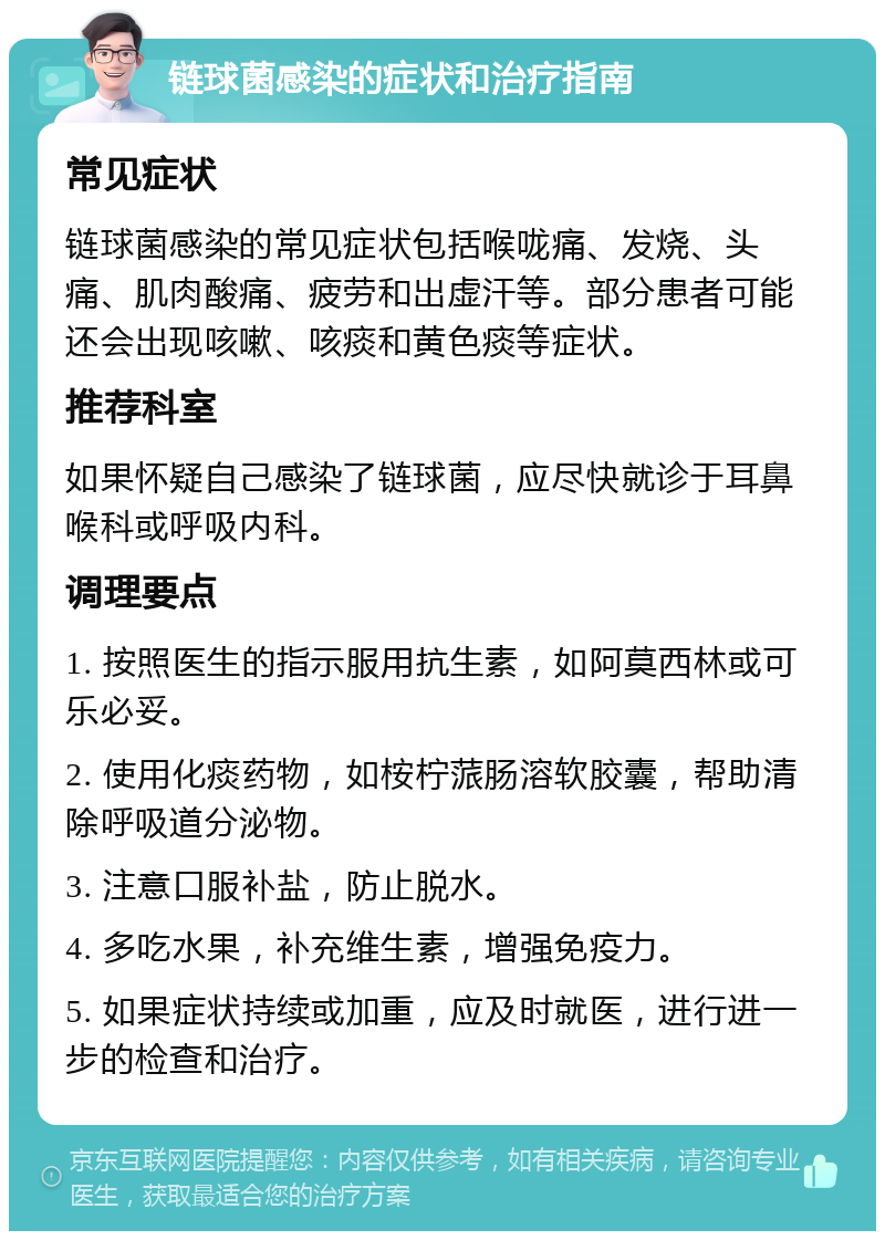 链球菌感染的症状和治疗指南 常见症状 链球菌感染的常见症状包括喉咙痛、发烧、头痛、肌肉酸痛、疲劳和出虚汗等。部分患者可能还会出现咳嗽、咳痰和黄色痰等症状。 推荐科室 如果怀疑自己感染了链球菌，应尽快就诊于耳鼻喉科或呼吸内科。 调理要点 1. 按照医生的指示服用抗生素，如阿莫西林或可乐必妥。 2. 使用化痰药物，如桉柠蒎肠溶软胶囊，帮助清除呼吸道分泌物。 3. 注意口服补盐，防止脱水。 4. 多吃水果，补充维生素，增强免疫力。 5. 如果症状持续或加重，应及时就医，进行进一步的检查和治疗。