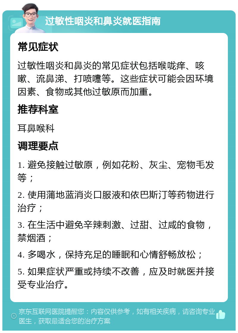 过敏性咽炎和鼻炎就医指南 常见症状 过敏性咽炎和鼻炎的常见症状包括喉咙痒、咳嗽、流鼻涕、打喷嚏等。这些症状可能会因环境因素、食物或其他过敏原而加重。 推荐科室 耳鼻喉科 调理要点 1. 避免接触过敏原，例如花粉、灰尘、宠物毛发等； 2. 使用蒲地蓝消炎口服液和依巴斯汀等药物进行治疗； 3. 在生活中避免辛辣刺激、过甜、过咸的食物，禁烟酒； 4. 多喝水，保持充足的睡眠和心情舒畅放松； 5. 如果症状严重或持续不改善，应及时就医并接受专业治疗。