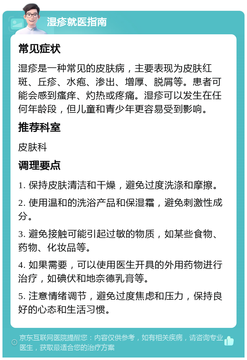 湿疹就医指南 常见症状 湿疹是一种常见的皮肤病，主要表现为皮肤红斑、丘疹、水疱、渗出、增厚、脱屑等。患者可能会感到瘙痒、灼热或疼痛。湿疹可以发生在任何年龄段，但儿童和青少年更容易受到影响。 推荐科室 皮肤科 调理要点 1. 保持皮肤清洁和干燥，避免过度洗涤和摩擦。 2. 使用温和的洗浴产品和保湿霜，避免刺激性成分。 3. 避免接触可能引起过敏的物质，如某些食物、药物、化妆品等。 4. 如果需要，可以使用医生开具的外用药物进行治疗，如碘伏和地奈德乳膏等。 5. 注意情绪调节，避免过度焦虑和压力，保持良好的心态和生活习惯。