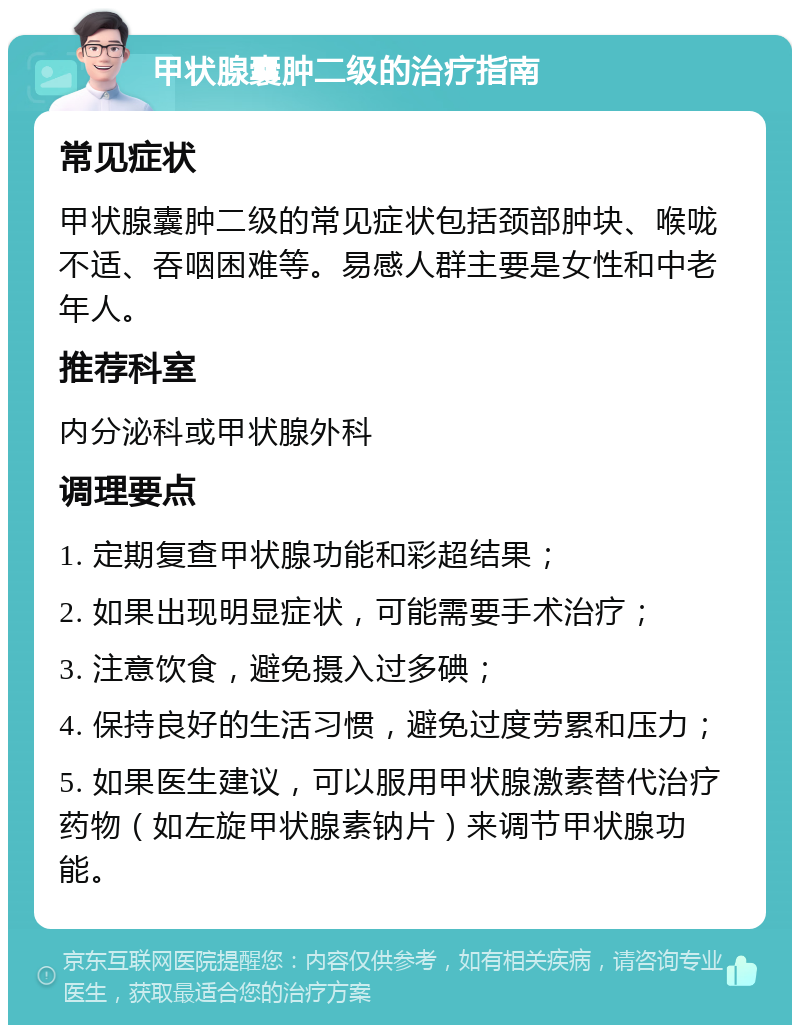 甲状腺囊肿二级的治疗指南 常见症状 甲状腺囊肿二级的常见症状包括颈部肿块、喉咙不适、吞咽困难等。易感人群主要是女性和中老年人。 推荐科室 内分泌科或甲状腺外科 调理要点 1. 定期复查甲状腺功能和彩超结果； 2. 如果出现明显症状，可能需要手术治疗； 3. 注意饮食，避免摄入过多碘； 4. 保持良好的生活习惯，避免过度劳累和压力； 5. 如果医生建议，可以服用甲状腺激素替代治疗药物（如左旋甲状腺素钠片）来调节甲状腺功能。