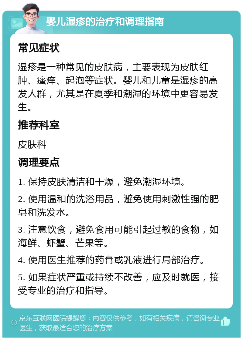 婴儿湿疹的治疗和调理指南 常见症状 湿疹是一种常见的皮肤病，主要表现为皮肤红肿、瘙痒、起泡等症状。婴儿和儿童是湿疹的高发人群，尤其是在夏季和潮湿的环境中更容易发生。 推荐科室 皮肤科 调理要点 1. 保持皮肤清洁和干燥，避免潮湿环境。 2. 使用温和的洗浴用品，避免使用刺激性强的肥皂和洗发水。 3. 注意饮食，避免食用可能引起过敏的食物，如海鲜、虾蟹、芒果等。 4. 使用医生推荐的药膏或乳液进行局部治疗。 5. 如果症状严重或持续不改善，应及时就医，接受专业的治疗和指导。