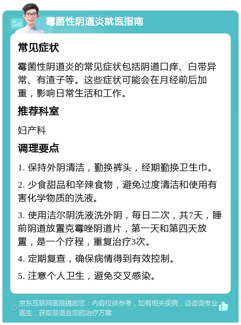 霉菌性阴道炎就医指南 常见症状 霉菌性阴道炎的常见症状包括阴道口痒、白带异常、有渣子等。这些症状可能会在月经前后加重，影响日常生活和工作。 推荐科室 妇产科 调理要点 1. 保持外阴清洁，勤换裤头，经期勤换卫生巾。 2. 少食甜品和辛辣食物，避免过度清洁和使用有害化学物质的洗液。 3. 使用洁尔阴洗液洗外阴，每日二次，共7天，睡前阴道放置克霉唑阴道片，第一天和第四天放置，是一个疗程，重复治疗3次。 4. 定期复查，确保病情得到有效控制。 5. 注意个人卫生，避免交叉感染。