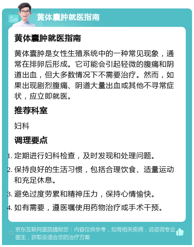 黄体囊肿就医指南 黄体囊肿就医指南 黄体囊肿是女性生殖系统中的一种常见现象，通常在排卵后形成。它可能会引起轻微的腹痛和阴道出血，但大多数情况下不需要治疗。然而，如果出现剧烈腹痛、阴道大量出血或其他不寻常症状，应立即就医。 推荐科室 妇科 调理要点 定期进行妇科检查，及时发现和处理问题。 保持良好的生活习惯，包括合理饮食、适量运动和充足休息。 避免过度劳累和精神压力，保持心情愉快。 如有需要，遵医嘱使用药物治疗或手术干预。