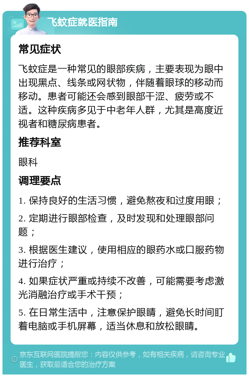 飞蚊症就医指南 常见症状 飞蚊症是一种常见的眼部疾病，主要表现为眼中出现黑点、线条或网状物，伴随着眼球的移动而移动。患者可能还会感到眼部干涩、疲劳或不适。这种疾病多见于中老年人群，尤其是高度近视者和糖尿病患者。 推荐科室 眼科 调理要点 1. 保持良好的生活习惯，避免熬夜和过度用眼； 2. 定期进行眼部检查，及时发现和处理眼部问题； 3. 根据医生建议，使用相应的眼药水或口服药物进行治疗； 4. 如果症状严重或持续不改善，可能需要考虑激光消融治疗或手术干预； 5. 在日常生活中，注意保护眼睛，避免长时间盯着电脑或手机屏幕，适当休息和放松眼睛。