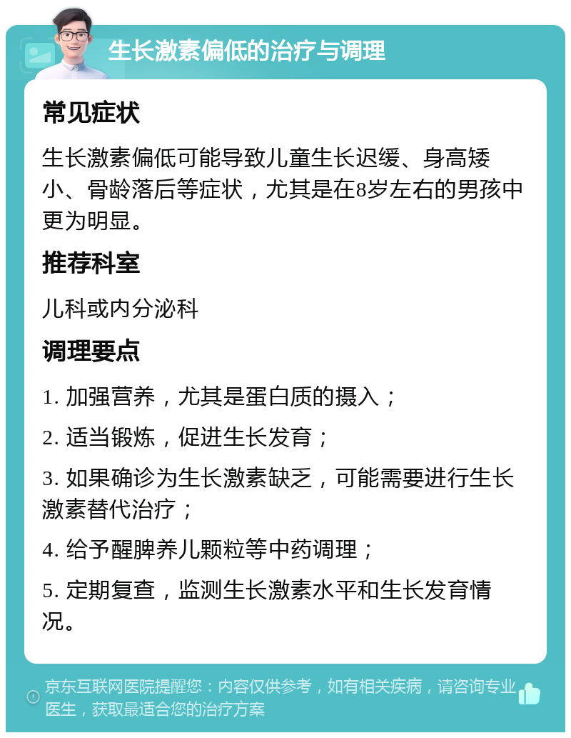 生长激素偏低的治疗与调理 常见症状 生长激素偏低可能导致儿童生长迟缓、身高矮小、骨龄落后等症状，尤其是在8岁左右的男孩中更为明显。 推荐科室 儿科或内分泌科 调理要点 1. 加强营养，尤其是蛋白质的摄入； 2. 适当锻炼，促进生长发育； 3. 如果确诊为生长激素缺乏，可能需要进行生长激素替代治疗； 4. 给予醒脾养儿颗粒等中药调理； 5. 定期复查，监测生长激素水平和生长发育情况。