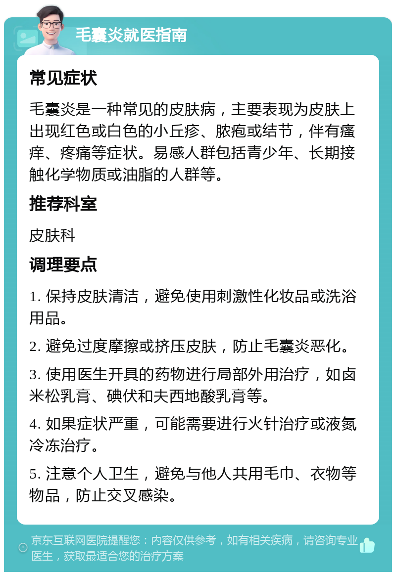 毛囊炎就医指南 常见症状 毛囊炎是一种常见的皮肤病，主要表现为皮肤上出现红色或白色的小丘疹、脓疱或结节，伴有瘙痒、疼痛等症状。易感人群包括青少年、长期接触化学物质或油脂的人群等。 推荐科室 皮肤科 调理要点 1. 保持皮肤清洁，避免使用刺激性化妆品或洗浴用品。 2. 避免过度摩擦或挤压皮肤，防止毛囊炎恶化。 3. 使用医生开具的药物进行局部外用治疗，如卤米松乳膏、碘伏和夫西地酸乳膏等。 4. 如果症状严重，可能需要进行火针治疗或液氮冷冻治疗。 5. 注意个人卫生，避免与他人共用毛巾、衣物等物品，防止交叉感染。