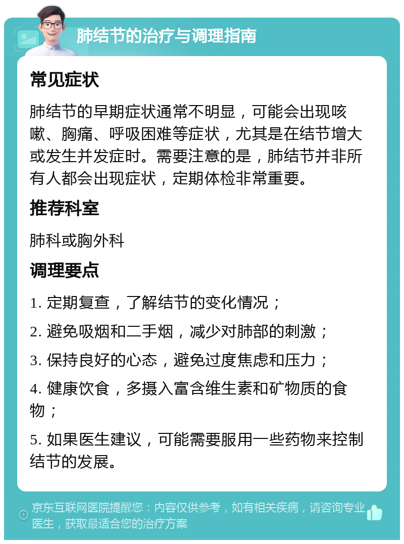 肺结节的治疗与调理指南 常见症状 肺结节的早期症状通常不明显，可能会出现咳嗽、胸痛、呼吸困难等症状，尤其是在结节增大或发生并发症时。需要注意的是，肺结节并非所有人都会出现症状，定期体检非常重要。 推荐科室 肺科或胸外科 调理要点 1. 定期复查，了解结节的变化情况； 2. 避免吸烟和二手烟，减少对肺部的刺激； 3. 保持良好的心态，避免过度焦虑和压力； 4. 健康饮食，多摄入富含维生素和矿物质的食物； 5. 如果医生建议，可能需要服用一些药物来控制结节的发展。