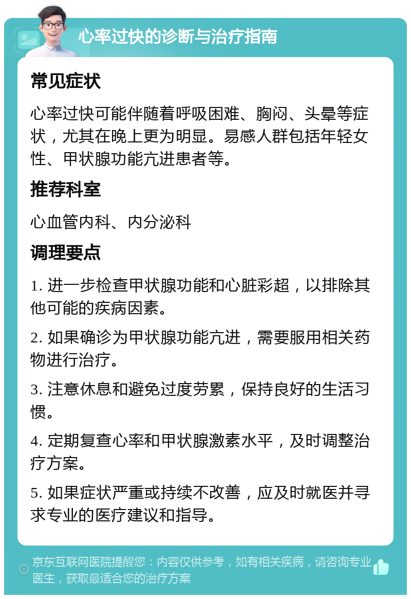 心率过快的诊断与治疗指南 常见症状 心率过快可能伴随着呼吸困难、胸闷、头晕等症状，尤其在晚上更为明显。易感人群包括年轻女性、甲状腺功能亢进患者等。 推荐科室 心血管内科、内分泌科 调理要点 1. 进一步检查甲状腺功能和心脏彩超，以排除其他可能的疾病因素。 2. 如果确诊为甲状腺功能亢进，需要服用相关药物进行治疗。 3. 注意休息和避免过度劳累，保持良好的生活习惯。 4. 定期复查心率和甲状腺激素水平，及时调整治疗方案。 5. 如果症状严重或持续不改善，应及时就医并寻求专业的医疗建议和指导。