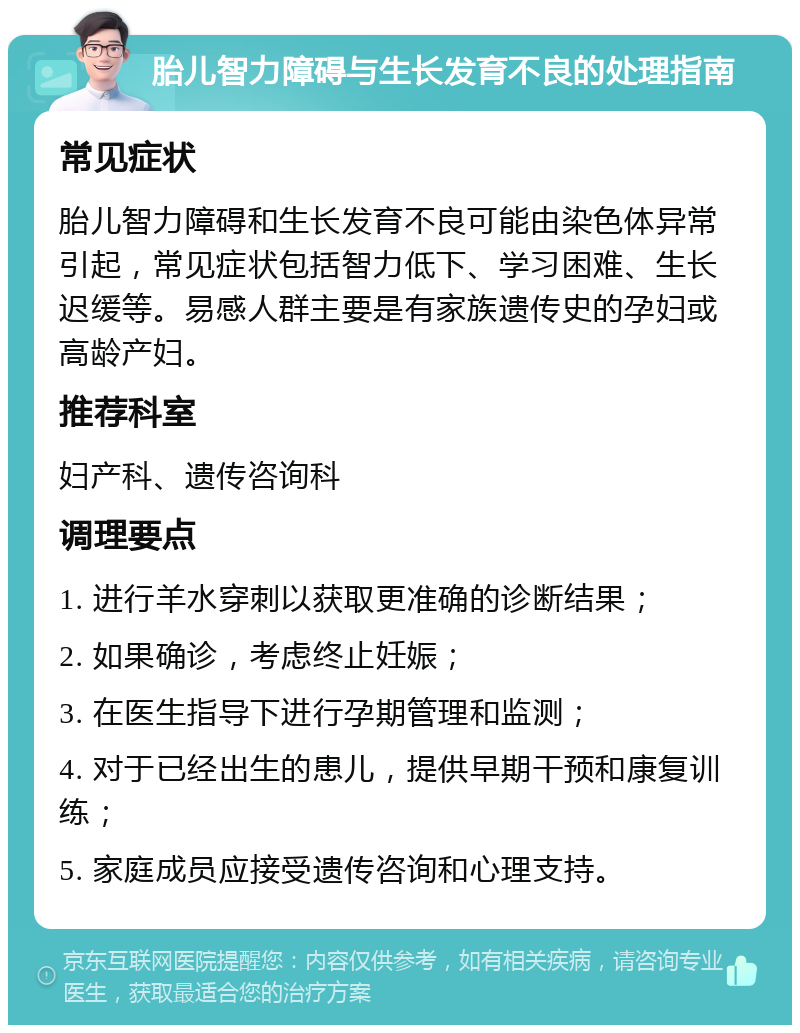 胎儿智力障碍与生长发育不良的处理指南 常见症状 胎儿智力障碍和生长发育不良可能由染色体异常引起，常见症状包括智力低下、学习困难、生长迟缓等。易感人群主要是有家族遗传史的孕妇或高龄产妇。 推荐科室 妇产科、遗传咨询科 调理要点 1. 进行羊水穿刺以获取更准确的诊断结果； 2. 如果确诊，考虑终止妊娠； 3. 在医生指导下进行孕期管理和监测； 4. 对于已经出生的患儿，提供早期干预和康复训练； 5. 家庭成员应接受遗传咨询和心理支持。