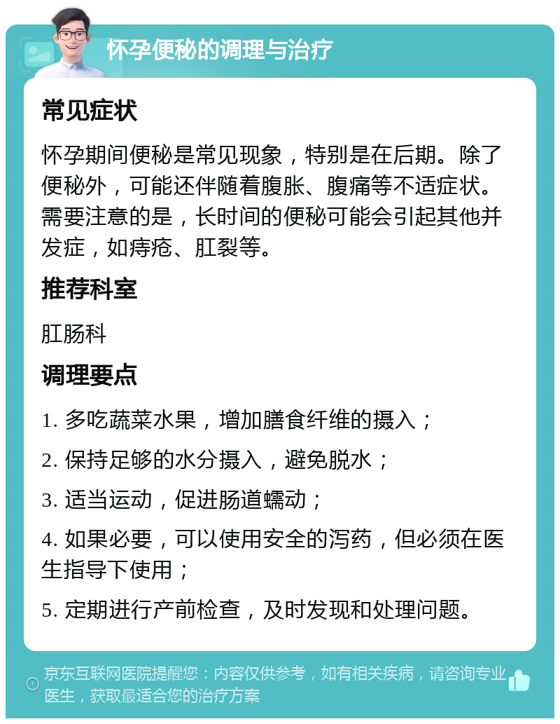 怀孕便秘的调理与治疗 常见症状 怀孕期间便秘是常见现象，特别是在后期。除了便秘外，可能还伴随着腹胀、腹痛等不适症状。需要注意的是，长时间的便秘可能会引起其他并发症，如痔疮、肛裂等。 推荐科室 肛肠科 调理要点 1. 多吃蔬菜水果，增加膳食纤维的摄入； 2. 保持足够的水分摄入，避免脱水； 3. 适当运动，促进肠道蠕动； 4. 如果必要，可以使用安全的泻药，但必须在医生指导下使用； 5. 定期进行产前检查，及时发现和处理问题。