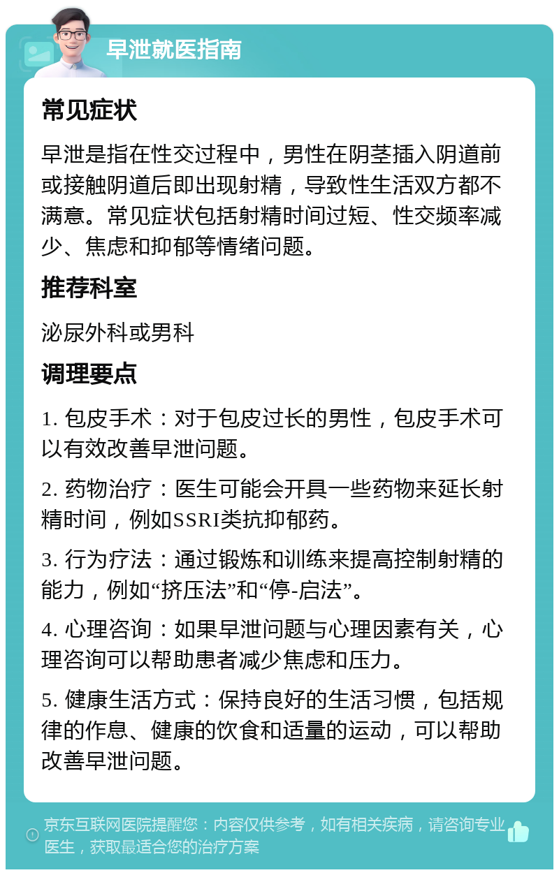 早泄就医指南 常见症状 早泄是指在性交过程中，男性在阴茎插入阴道前或接触阴道后即出现射精，导致性生活双方都不满意。常见症状包括射精时间过短、性交频率减少、焦虑和抑郁等情绪问题。 推荐科室 泌尿外科或男科 调理要点 1. 包皮手术：对于包皮过长的男性，包皮手术可以有效改善早泄问题。 2. 药物治疗：医生可能会开具一些药物来延长射精时间，例如SSRI类抗抑郁药。 3. 行为疗法：通过锻炼和训练来提高控制射精的能力，例如“挤压法”和“停-启法”。 4. 心理咨询：如果早泄问题与心理因素有关，心理咨询可以帮助患者减少焦虑和压力。 5. 健康生活方式：保持良好的生活习惯，包括规律的作息、健康的饮食和适量的运动，可以帮助改善早泄问题。