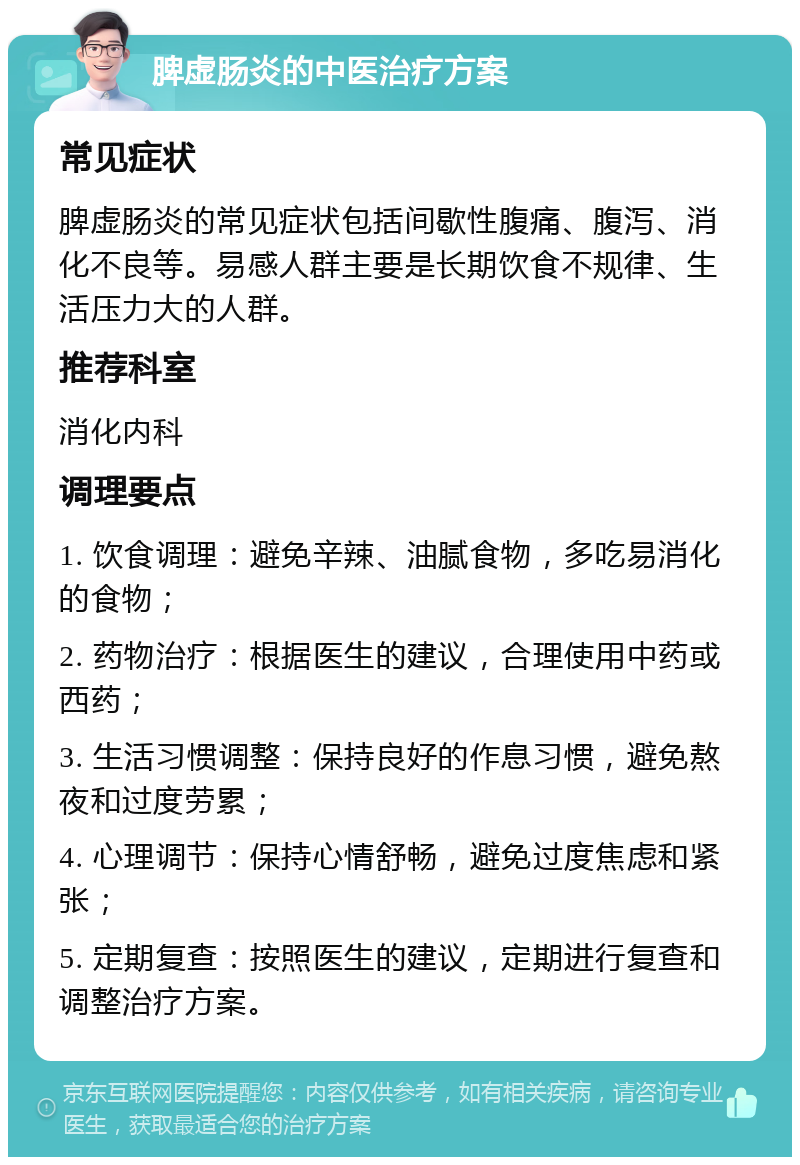 脾虚肠炎的中医治疗方案 常见症状 脾虚肠炎的常见症状包括间歇性腹痛、腹泻、消化不良等。易感人群主要是长期饮食不规律、生活压力大的人群。 推荐科室 消化内科 调理要点 1. 饮食调理：避免辛辣、油腻食物，多吃易消化的食物； 2. 药物治疗：根据医生的建议，合理使用中药或西药； 3. 生活习惯调整：保持良好的作息习惯，避免熬夜和过度劳累； 4. 心理调节：保持心情舒畅，避免过度焦虑和紧张； 5. 定期复查：按照医生的建议，定期进行复查和调整治疗方案。