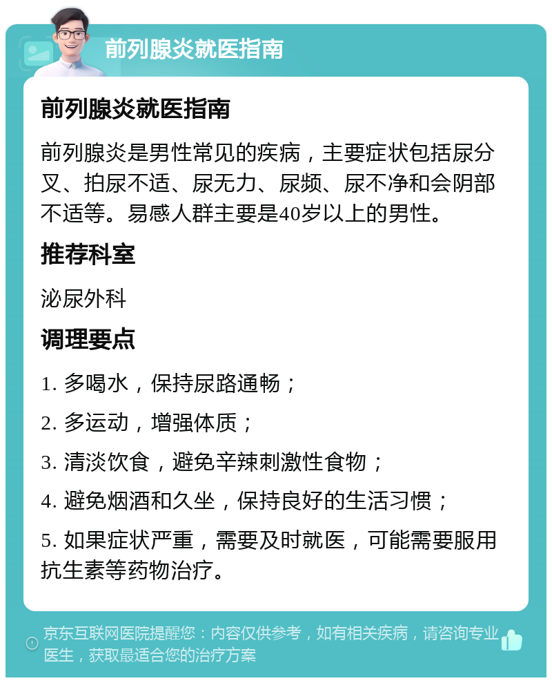 前列腺炎就医指南 前列腺炎就医指南 前列腺炎是男性常见的疾病，主要症状包括尿分叉、拍尿不适、尿无力、尿频、尿不净和会阴部不适等。易感人群主要是40岁以上的男性。 推荐科室 泌尿外科 调理要点 1. 多喝水，保持尿路通畅； 2. 多运动，增强体质； 3. 清淡饮食，避免辛辣刺激性食物； 4. 避免烟酒和久坐，保持良好的生活习惯； 5. 如果症状严重，需要及时就医，可能需要服用抗生素等药物治疗。