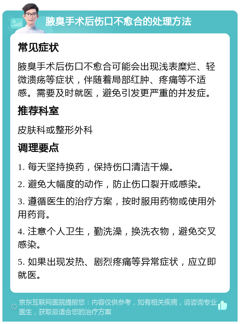 腋臭手术后伤口不愈合的处理方法 常见症状 腋臭手术后伤口不愈合可能会出现浅表糜烂、轻微溃疡等症状，伴随着局部红肿、疼痛等不适感。需要及时就医，避免引发更严重的并发症。 推荐科室 皮肤科或整形外科 调理要点 1. 每天坚持换药，保持伤口清洁干燥。 2. 避免大幅度的动作，防止伤口裂开或感染。 3. 遵循医生的治疗方案，按时服用药物或使用外用药膏。 4. 注意个人卫生，勤洗澡，换洗衣物，避免交叉感染。 5. 如果出现发热、剧烈疼痛等异常症状，应立即就医。