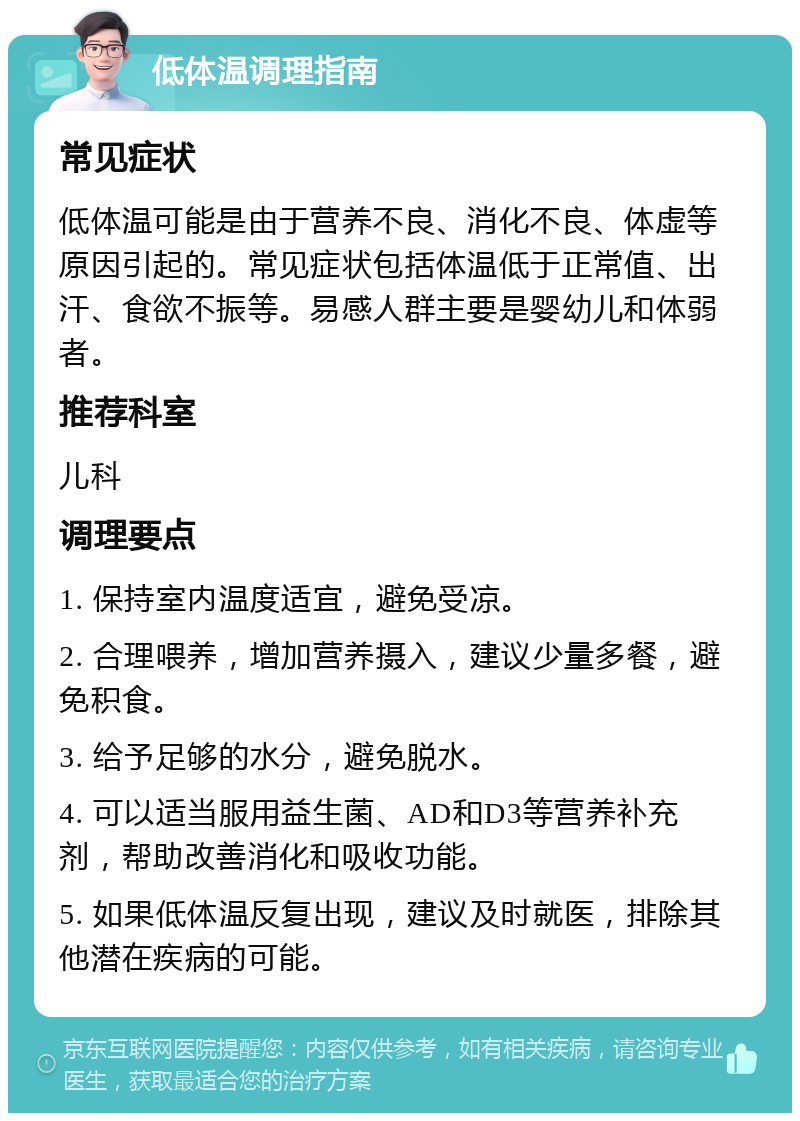 低体温调理指南 常见症状 低体温可能是由于营养不良、消化不良、体虚等原因引起的。常见症状包括体温低于正常值、出汗、食欲不振等。易感人群主要是婴幼儿和体弱者。 推荐科室 儿科 调理要点 1. 保持室内温度适宜，避免受凉。 2. 合理喂养，增加营养摄入，建议少量多餐，避免积食。 3. 给予足够的水分，避免脱水。 4. 可以适当服用益生菌、AD和D3等营养补充剂，帮助改善消化和吸收功能。 5. 如果低体温反复出现，建议及时就医，排除其他潜在疾病的可能。