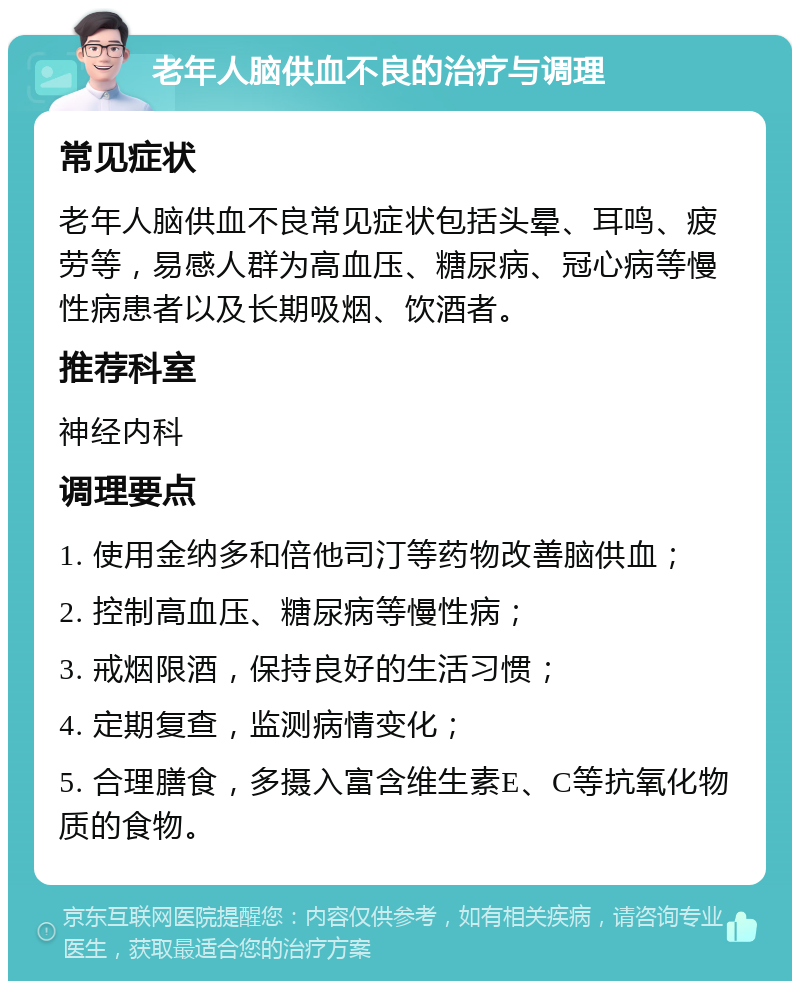 老年人脑供血不良的治疗与调理 常见症状 老年人脑供血不良常见症状包括头晕、耳鸣、疲劳等，易感人群为高血压、糖尿病、冠心病等慢性病患者以及长期吸烟、饮酒者。 推荐科室 神经内科 调理要点 1. 使用金纳多和倍他司汀等药物改善脑供血； 2. 控制高血压、糖尿病等慢性病； 3. 戒烟限酒，保持良好的生活习惯； 4. 定期复查，监测病情变化； 5. 合理膳食，多摄入富含维生素E、C等抗氧化物质的食物。