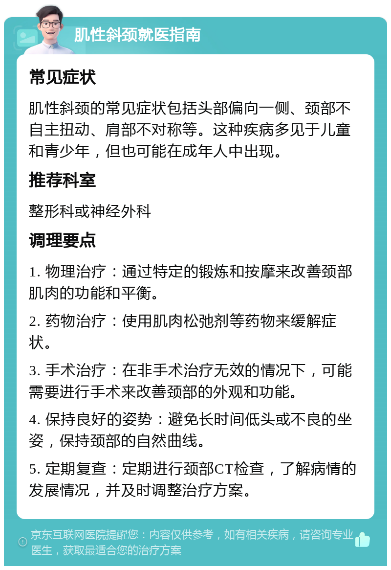 肌性斜颈就医指南 常见症状 肌性斜颈的常见症状包括头部偏向一侧、颈部不自主扭动、肩部不对称等。这种疾病多见于儿童和青少年，但也可能在成年人中出现。 推荐科室 整形科或神经外科 调理要点 1. 物理治疗：通过特定的锻炼和按摩来改善颈部肌肉的功能和平衡。 2. 药物治疗：使用肌肉松弛剂等药物来缓解症状。 3. 手术治疗：在非手术治疗无效的情况下，可能需要进行手术来改善颈部的外观和功能。 4. 保持良好的姿势：避免长时间低头或不良的坐姿，保持颈部的自然曲线。 5. 定期复查：定期进行颈部CT检查，了解病情的发展情况，并及时调整治疗方案。