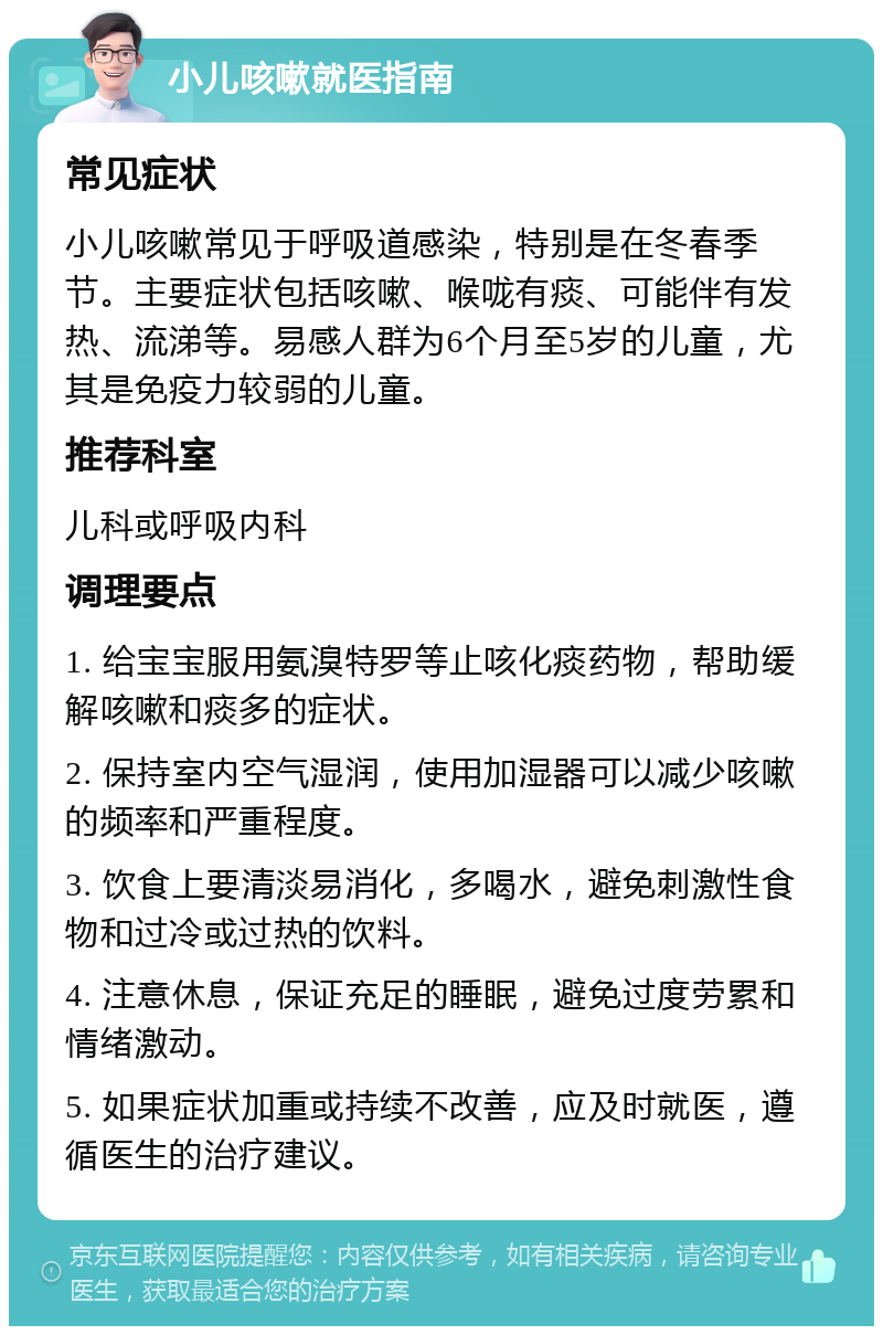 小儿咳嗽就医指南 常见症状 小儿咳嗽常见于呼吸道感染，特别是在冬春季节。主要症状包括咳嗽、喉咙有痰、可能伴有发热、流涕等。易感人群为6个月至5岁的儿童，尤其是免疫力较弱的儿童。 推荐科室 儿科或呼吸内科 调理要点 1. 给宝宝服用氨溴特罗等止咳化痰药物，帮助缓解咳嗽和痰多的症状。 2. 保持室内空气湿润，使用加湿器可以减少咳嗽的频率和严重程度。 3. 饮食上要清淡易消化，多喝水，避免刺激性食物和过冷或过热的饮料。 4. 注意休息，保证充足的睡眠，避免过度劳累和情绪激动。 5. 如果症状加重或持续不改善，应及时就医，遵循医生的治疗建议。