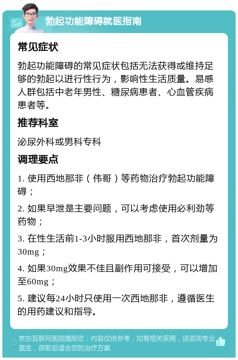 勃起功能障碍就医指南 常见症状 勃起功能障碍的常见症状包括无法获得或维持足够的勃起以进行性行为，影响性生活质量。易感人群包括中老年男性、糖尿病患者、心血管疾病患者等。 推荐科室 泌尿外科或男科专科 调理要点 1. 使用西地那非（伟哥）等药物治疗勃起功能障碍； 2. 如果早泄是主要问题，可以考虑使用必利劲等药物； 3. 在性生活前1-3小时服用西地那非，首次剂量为30mg； 4. 如果30mg效果不佳且副作用可接受，可以增加至60mg； 5. 建议每24小时只使用一次西地那非，遵循医生的用药建议和指导。