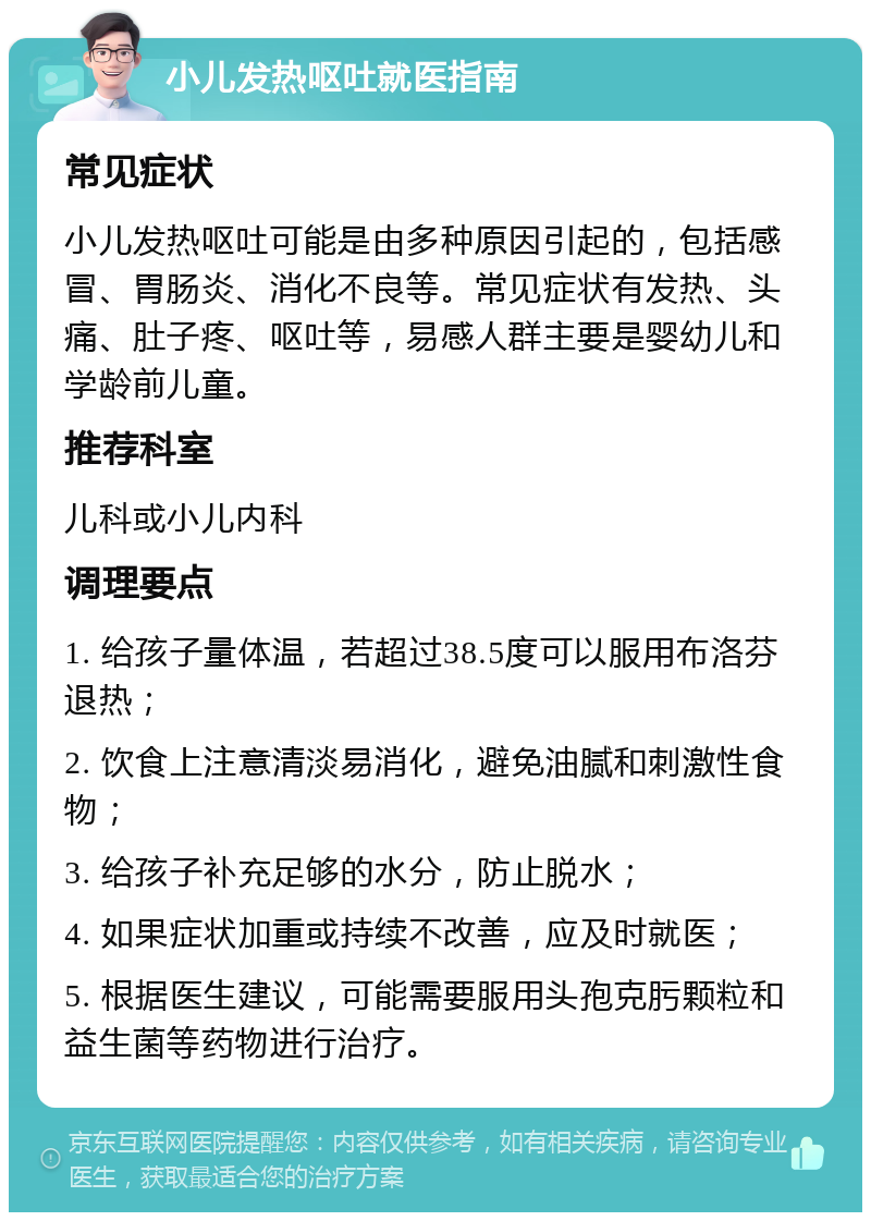 小儿发热呕吐就医指南 常见症状 小儿发热呕吐可能是由多种原因引起的，包括感冒、胃肠炎、消化不良等。常见症状有发热、头痛、肚子疼、呕吐等，易感人群主要是婴幼儿和学龄前儿童。 推荐科室 儿科或小儿内科 调理要点 1. 给孩子量体温，若超过38.5度可以服用布洛芬退热； 2. 饮食上注意清淡易消化，避免油腻和刺激性食物； 3. 给孩子补充足够的水分，防止脱水； 4. 如果症状加重或持续不改善，应及时就医； 5. 根据医生建议，可能需要服用头孢克肟颗粒和益生菌等药物进行治疗。