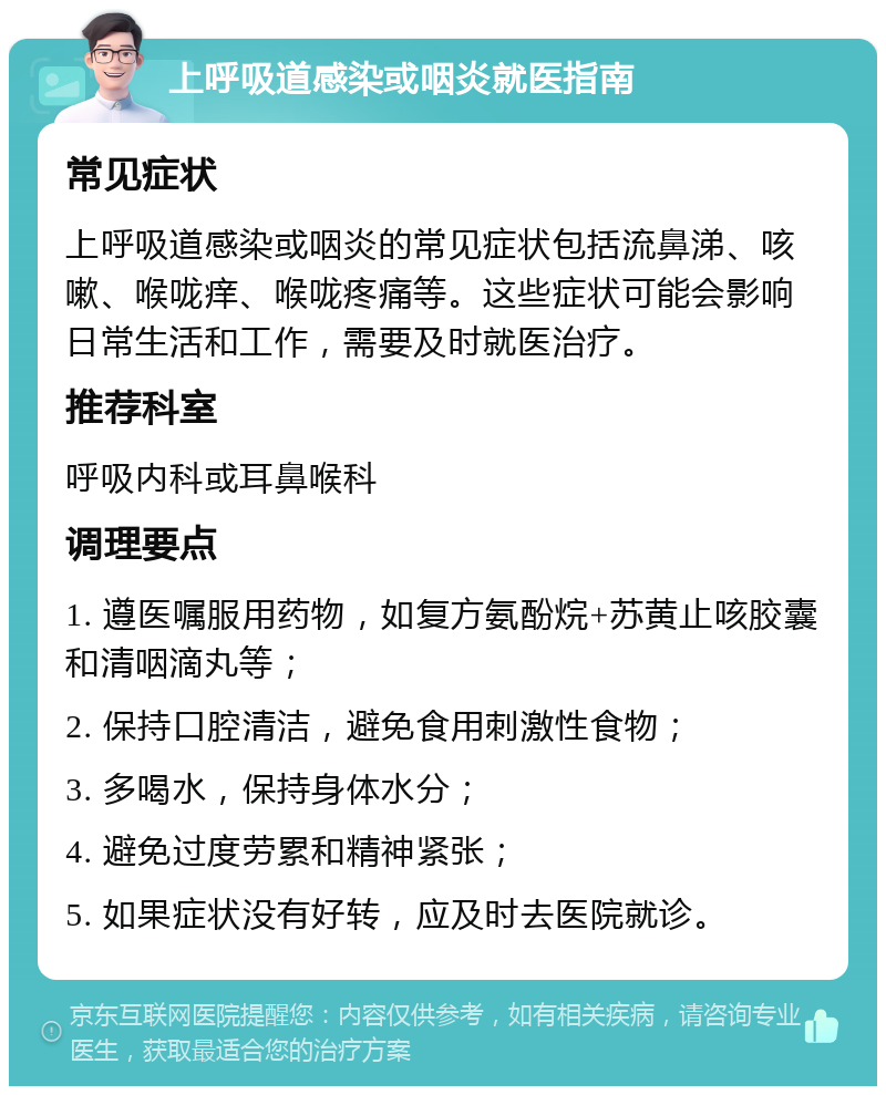 上呼吸道感染或咽炎就医指南 常见症状 上呼吸道感染或咽炎的常见症状包括流鼻涕、咳嗽、喉咙痒、喉咙疼痛等。这些症状可能会影响日常生活和工作，需要及时就医治疗。 推荐科室 呼吸内科或耳鼻喉科 调理要点 1. 遵医嘱服用药物，如复方氨酚烷+苏黄止咳胶囊和清咽滴丸等； 2. 保持口腔清洁，避免食用刺激性食物； 3. 多喝水，保持身体水分； 4. 避免过度劳累和精神紧张； 5. 如果症状没有好转，应及时去医院就诊。