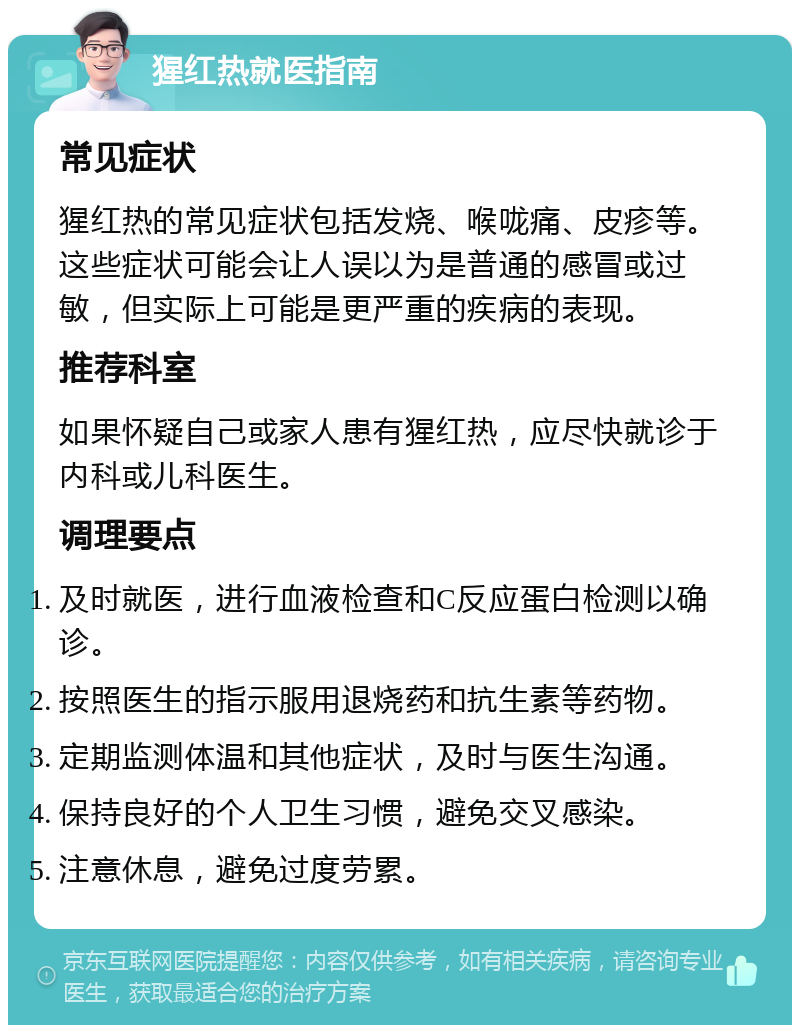 猩红热就医指南 常见症状 猩红热的常见症状包括发烧、喉咙痛、皮疹等。这些症状可能会让人误以为是普通的感冒或过敏，但实际上可能是更严重的疾病的表现。 推荐科室 如果怀疑自己或家人患有猩红热，应尽快就诊于内科或儿科医生。 调理要点 及时就医，进行血液检查和C反应蛋白检测以确诊。 按照医生的指示服用退烧药和抗生素等药物。 定期监测体温和其他症状，及时与医生沟通。 保持良好的个人卫生习惯，避免交叉感染。 注意休息，避免过度劳累。