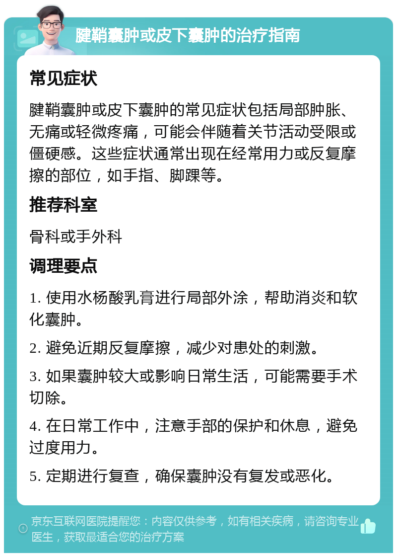 腱鞘囊肿或皮下囊肿的治疗指南 常见症状 腱鞘囊肿或皮下囊肿的常见症状包括局部肿胀、无痛或轻微疼痛，可能会伴随着关节活动受限或僵硬感。这些症状通常出现在经常用力或反复摩擦的部位，如手指、脚踝等。 推荐科室 骨科或手外科 调理要点 1. 使用水杨酸乳膏进行局部外涂，帮助消炎和软化囊肿。 2. 避免近期反复摩擦，减少对患处的刺激。 3. 如果囊肿较大或影响日常生活，可能需要手术切除。 4. 在日常工作中，注意手部的保护和休息，避免过度用力。 5. 定期进行复查，确保囊肿没有复发或恶化。