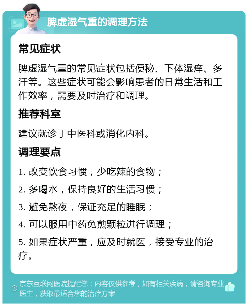 脾虚湿气重的调理方法 常见症状 脾虚湿气重的常见症状包括便秘、下体湿痒、多汗等。这些症状可能会影响患者的日常生活和工作效率，需要及时治疗和调理。 推荐科室 建议就诊于中医科或消化内科。 调理要点 1. 改变饮食习惯，少吃辣的食物； 2. 多喝水，保持良好的生活习惯； 3. 避免熬夜，保证充足的睡眠； 4. 可以服用中药免煎颗粒进行调理； 5. 如果症状严重，应及时就医，接受专业的治疗。