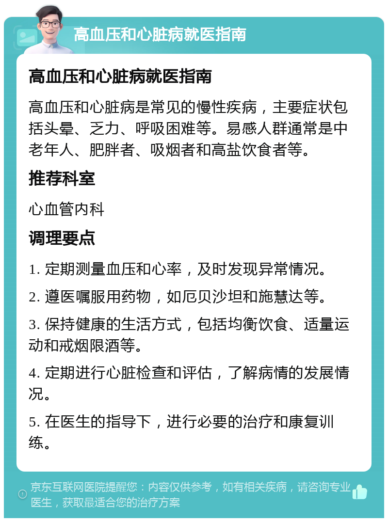 高血压和心脏病就医指南 高血压和心脏病就医指南 高血压和心脏病是常见的慢性疾病，主要症状包括头晕、乏力、呼吸困难等。易感人群通常是中老年人、肥胖者、吸烟者和高盐饮食者等。 推荐科室 心血管内科 调理要点 1. 定期测量血压和心率，及时发现异常情况。 2. 遵医嘱服用药物，如厄贝沙坦和施慧达等。 3. 保持健康的生活方式，包括均衡饮食、适量运动和戒烟限酒等。 4. 定期进行心脏检查和评估，了解病情的发展情况。 5. 在医生的指导下，进行必要的治疗和康复训练。