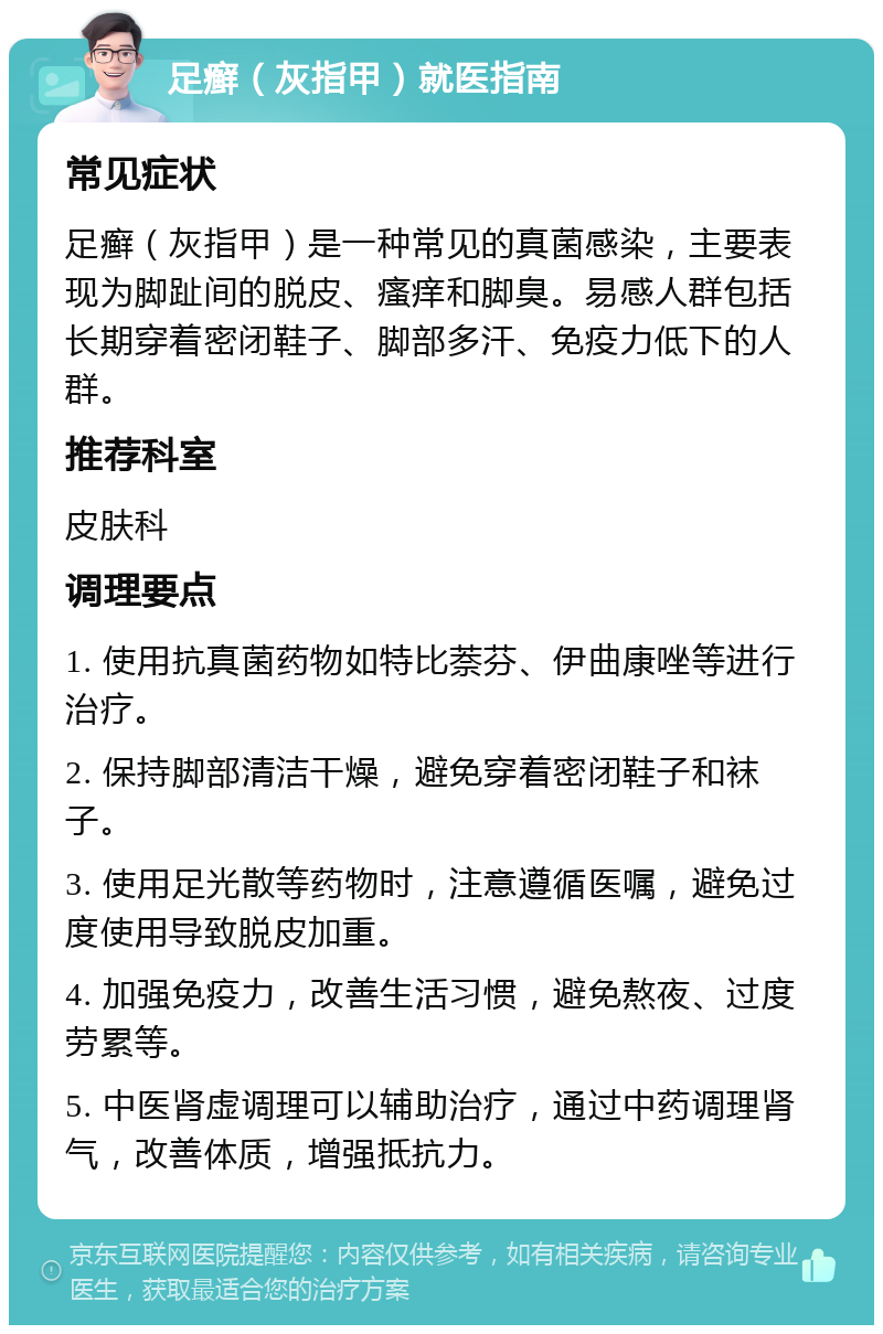 足癣（灰指甲）就医指南 常见症状 足癣（灰指甲）是一种常见的真菌感染，主要表现为脚趾间的脱皮、瘙痒和脚臭。易感人群包括长期穿着密闭鞋子、脚部多汗、免疫力低下的人群。 推荐科室 皮肤科 调理要点 1. 使用抗真菌药物如特比萘芬、伊曲康唑等进行治疗。 2. 保持脚部清洁干燥，避免穿着密闭鞋子和袜子。 3. 使用足光散等药物时，注意遵循医嘱，避免过度使用导致脱皮加重。 4. 加强免疫力，改善生活习惯，避免熬夜、过度劳累等。 5. 中医肾虚调理可以辅助治疗，通过中药调理肾气，改善体质，增强抵抗力。