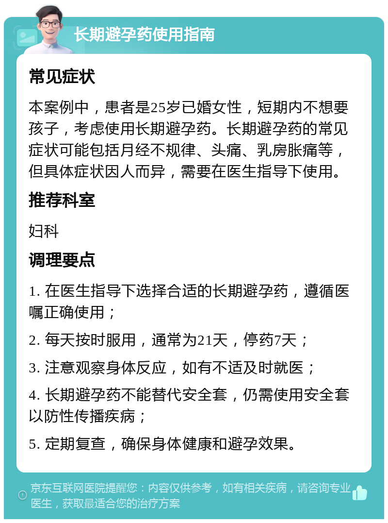 长期避孕药使用指南 常见症状 本案例中，患者是25岁已婚女性，短期内不想要孩子，考虑使用长期避孕药。长期避孕药的常见症状可能包括月经不规律、头痛、乳房胀痛等，但具体症状因人而异，需要在医生指导下使用。 推荐科室 妇科 调理要点 1. 在医生指导下选择合适的长期避孕药，遵循医嘱正确使用； 2. 每天按时服用，通常为21天，停药7天； 3. 注意观察身体反应，如有不适及时就医； 4. 长期避孕药不能替代安全套，仍需使用安全套以防性传播疾病； 5. 定期复查，确保身体健康和避孕效果。