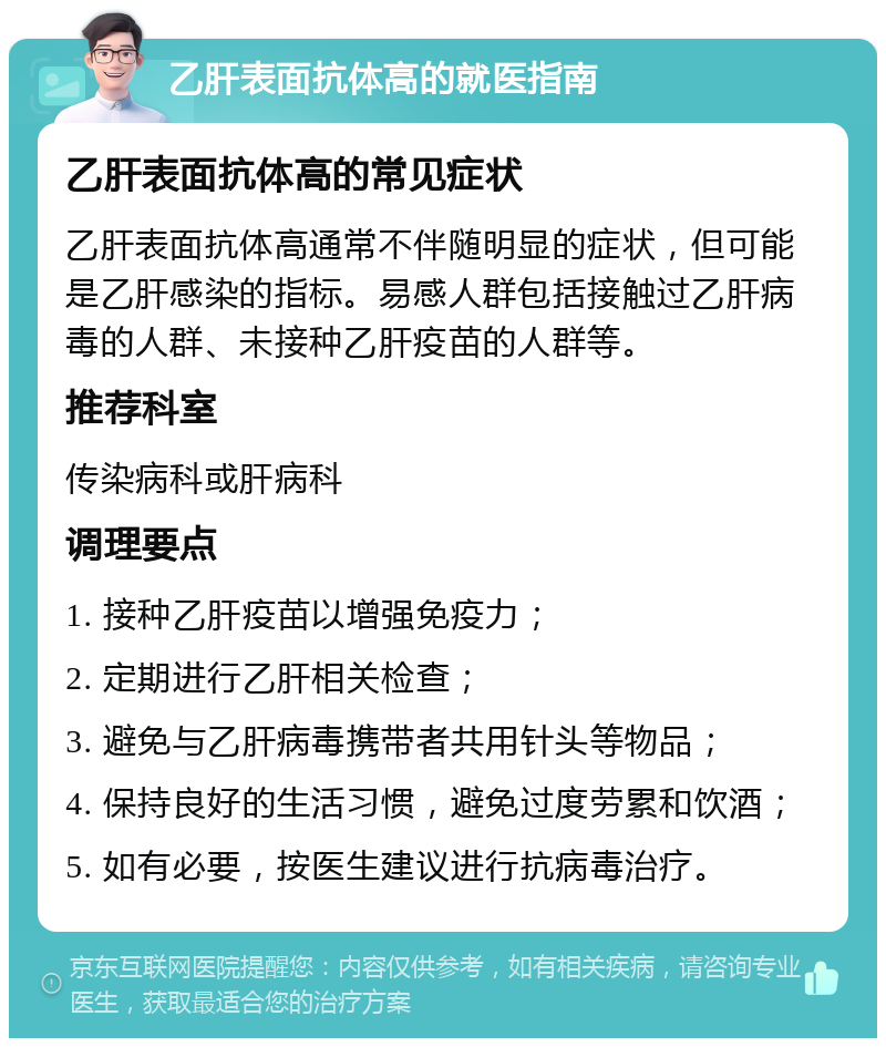 乙肝表面抗体高的就医指南 乙肝表面抗体高的常见症状 乙肝表面抗体高通常不伴随明显的症状，但可能是乙肝感染的指标。易感人群包括接触过乙肝病毒的人群、未接种乙肝疫苗的人群等。 推荐科室 传染病科或肝病科 调理要点 1. 接种乙肝疫苗以增强免疫力； 2. 定期进行乙肝相关检查； 3. 避免与乙肝病毒携带者共用针头等物品； 4. 保持良好的生活习惯，避免过度劳累和饮酒； 5. 如有必要，按医生建议进行抗病毒治疗。