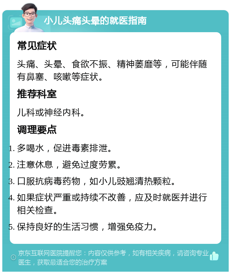 小儿头痛头晕的就医指南 常见症状 头痛、头晕、食欲不振、精神萎靡等，可能伴随有鼻塞、咳嗽等症状。 推荐科室 儿科或神经内科。 调理要点 多喝水，促进毒素排泄。 注意休息，避免过度劳累。 口服抗病毒药物，如小儿豉翘清热颗粒。 如果症状严重或持续不改善，应及时就医并进行相关检查。 保持良好的生活习惯，增强免疫力。