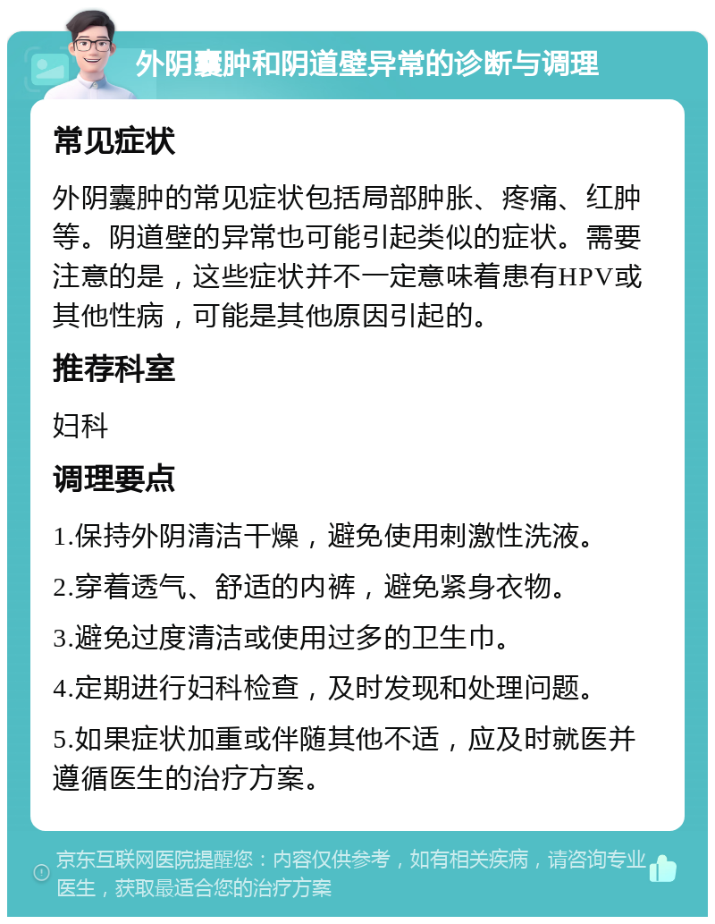 外阴囊肿和阴道壁异常的诊断与调理 常见症状 外阴囊肿的常见症状包括局部肿胀、疼痛、红肿等。阴道壁的异常也可能引起类似的症状。需要注意的是，这些症状并不一定意味着患有HPV或其他性病，可能是其他原因引起的。 推荐科室 妇科 调理要点 1.保持外阴清洁干燥，避免使用刺激性洗液。 2.穿着透气、舒适的内裤，避免紧身衣物。 3.避免过度清洁或使用过多的卫生巾。 4.定期进行妇科检查，及时发现和处理问题。 5.如果症状加重或伴随其他不适，应及时就医并遵循医生的治疗方案。