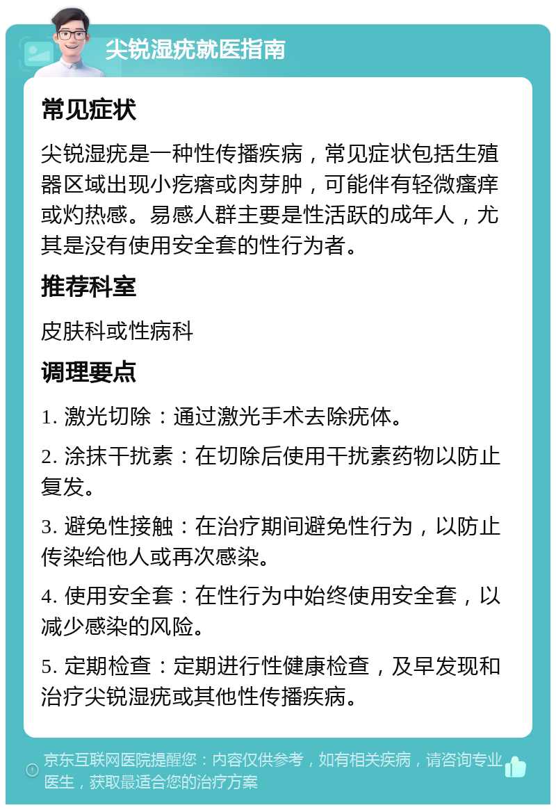 尖锐湿疣就医指南 常见症状 尖锐湿疣是一种性传播疾病，常见症状包括生殖器区域出现小疙瘩或肉芽肿，可能伴有轻微瘙痒或灼热感。易感人群主要是性活跃的成年人，尤其是没有使用安全套的性行为者。 推荐科室 皮肤科或性病科 调理要点 1. 激光切除：通过激光手术去除疣体。 2. 涂抹干扰素：在切除后使用干扰素药物以防止复发。 3. 避免性接触：在治疗期间避免性行为，以防止传染给他人或再次感染。 4. 使用安全套：在性行为中始终使用安全套，以减少感染的风险。 5. 定期检查：定期进行性健康检查，及早发现和治疗尖锐湿疣或其他性传播疾病。