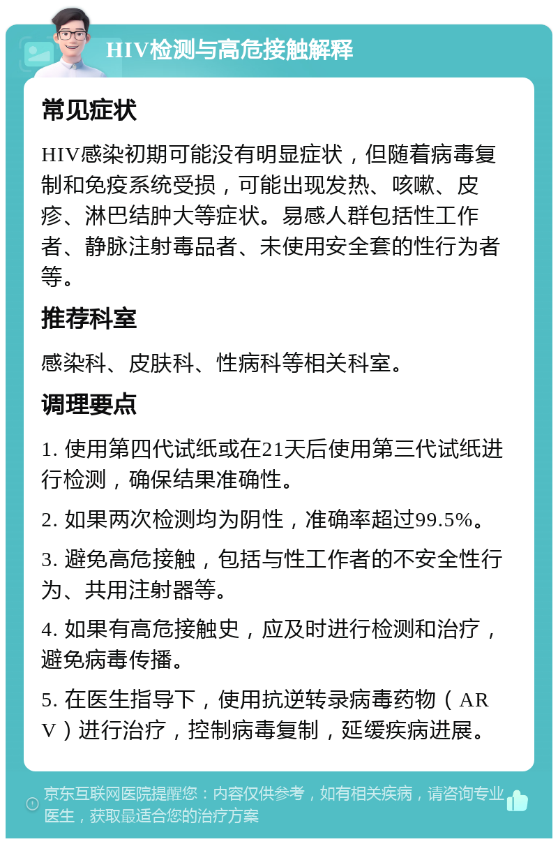 HIV检测与高危接触解释 常见症状 HIV感染初期可能没有明显症状，但随着病毒复制和免疫系统受损，可能出现发热、咳嗽、皮疹、淋巴结肿大等症状。易感人群包括性工作者、静脉注射毒品者、未使用安全套的性行为者等。 推荐科室 感染科、皮肤科、性病科等相关科室。 调理要点 1. 使用第四代试纸或在21天后使用第三代试纸进行检测，确保结果准确性。 2. 如果两次检测均为阴性，准确率超过99.5%。 3. 避免高危接触，包括与性工作者的不安全性行为、共用注射器等。 4. 如果有高危接触史，应及时进行检测和治疗，避免病毒传播。 5. 在医生指导下，使用抗逆转录病毒药物（ARV）进行治疗，控制病毒复制，延缓疾病进展。