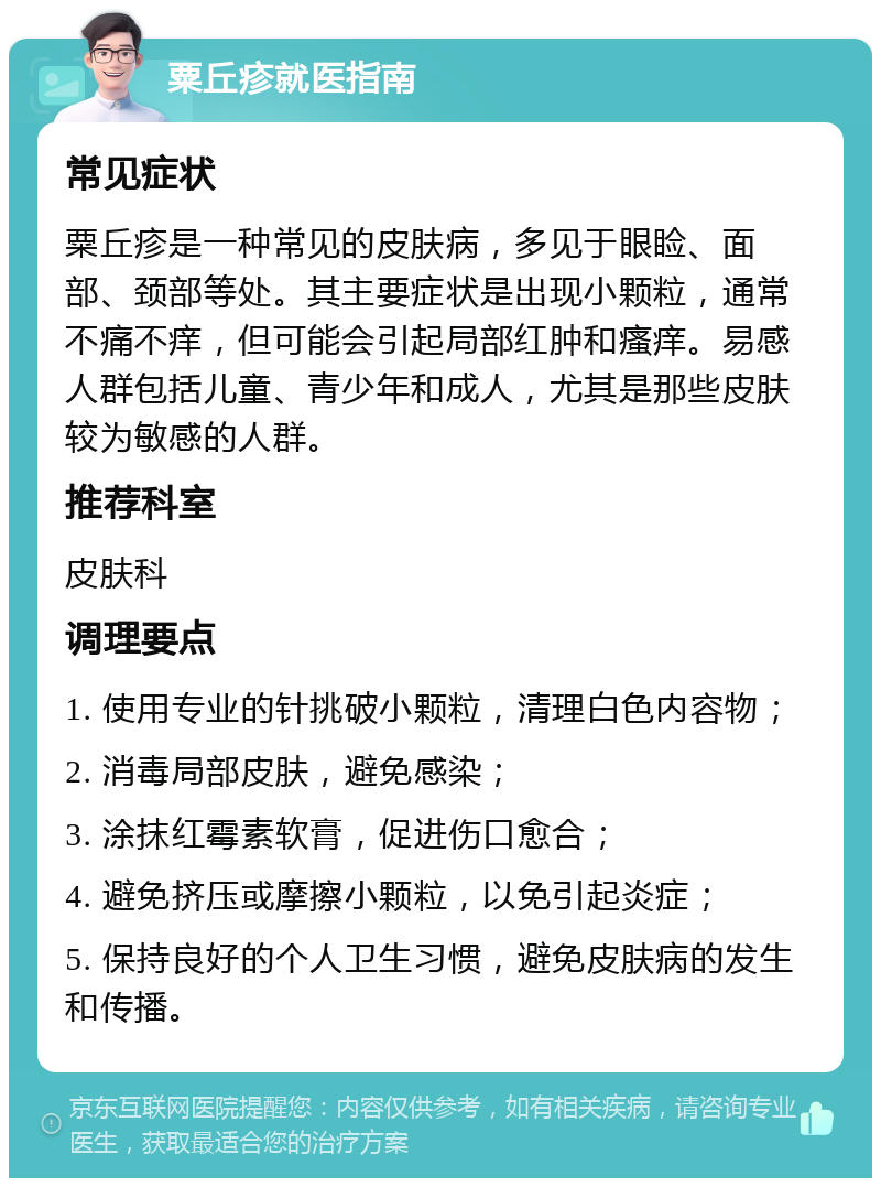 粟丘疹就医指南 常见症状 粟丘疹是一种常见的皮肤病，多见于眼睑、面部、颈部等处。其主要症状是出现小颗粒，通常不痛不痒，但可能会引起局部红肿和瘙痒。易感人群包括儿童、青少年和成人，尤其是那些皮肤较为敏感的人群。 推荐科室 皮肤科 调理要点 1. 使用专业的针挑破小颗粒，清理白色内容物； 2. 消毒局部皮肤，避免感染； 3. 涂抹红霉素软膏，促进伤口愈合； 4. 避免挤压或摩擦小颗粒，以免引起炎症； 5. 保持良好的个人卫生习惯，避免皮肤病的发生和传播。