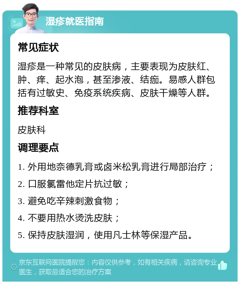 湿疹就医指南 常见症状 湿疹是一种常见的皮肤病，主要表现为皮肤红、肿、痒、起水泡，甚至渗液、结痂。易感人群包括有过敏史、免疫系统疾病、皮肤干燥等人群。 推荐科室 皮肤科 调理要点 1. 外用地奈德乳膏或卤米松乳膏进行局部治疗； 2. 口服氯雷他定片抗过敏； 3. 避免吃辛辣刺激食物； 4. 不要用热水烫洗皮肤； 5. 保持皮肤湿润，使用凡士林等保湿产品。